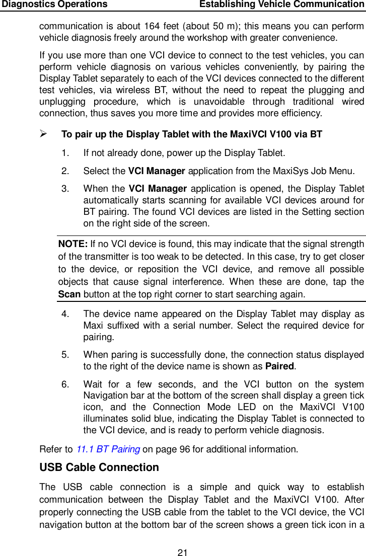 Diagnostics Operations    Establishing Vehicle Communication 21  communication is about 164 feet (about 50 m); this means you can perform vehicle diagnosis freely around the workshop with greater convenience. If you use more than one VCI device to connect to the test vehicles, you can perform  vehicle  diagnosis  on  various  vehicles  conveniently,  by  pairing  the Display Tablet separately to each of the VCI devices connected to the different test  vehicles,  via  wireless  BT,  without the need  to  repeat  the  plugging and unplugging  procedure,  which  is  unavoidable  through  traditional  wired connection, thus saves you more time and provides more efficiency.  To pair up the Display Tablet with the MaxiVCI V100 via BT 1.  If not already done, power up the Display Tablet. 2.  Select the VCI Manager application from the MaxiSys Job Menu. 3.  When the VCI Manager application is opened, the Display Tablet automatically starts scanning for available VCI devices around for BT pairing. The found VCI devices are listed in the Setting section on the right side of the screen. NOTE: If no VCI device is found, this may indicate that the signal strength of the transmitter is too weak to be detected. In this case, try to get closer to  the  device,  or  reposition  the  VCI  device,  and  remove  all  possible objects  that  cause  signal  interference.  When  these  are  done,  tap  the Scan button at the top right corner to start searching again. 4.  The device name appeared on the Display Tablet may display as Maxi suffixed with a serial number. Select the required device for pairing. 5.  When paring is successfully done, the connection status displayed to the right of the device name is shown as Paired. 6.  Wait  for  a  few  seconds,  and  the  VCI  button  on  the  system Navigation bar at the bottom of the screen shall display a green tick icon,  and  the  Connection  Mode  LED  on  the  MaxiVCI  V100 illuminates solid blue, indicating the Display Tablet is connected to the VCI device, and is ready to perform vehicle diagnosis. Refer to 11.1 BT Pairing on page 96 for additional information. USB Cable Connection The  USB  cable  connection  is  a  simple  and  quick  way  to  establish communication  between  the  Display  Tablet  and  the  MaxiVCI  V100.  After properly connecting the USB cable from the tablet to the VCI device, the VCI navigation button at the bottom bar of the screen shows a green tick icon in a 