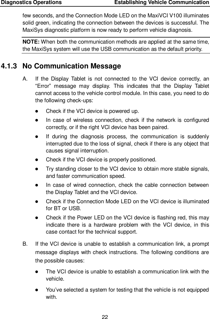 Diagnostics Operations    Establishing Vehicle Communication 22  few seconds, and the Connection Mode LED on the MaxiVCI V100 illuminates solid green, indicating the connection between the devices is successful. The MaxiSys diagnostic platform is now ready to perform vehicle diagnosis. NOTE: When both the communication methods are applied at the same time, the MaxiSys system will use the USB communication as the default priority. 4.1.3  No Communication Message A.  If  the  Display  Tablet is  not  connected  to  the  VCI  device  correctly,  an “Error”  message  may  display.  This  indicates  that  the  Display  Tablet cannot access to the vehicle control module. In this case, you need to do the following check-ups:  Check if the VCI device is powered up.  In case of  wireless connection, check if the network is  configured correctly, or if the right VCI device has been paired.  If  during  the  diagnosis  process,  the  communication  is  suddenly interrupted due to the loss of signal, check if there is any object that causes signal interruption.  Check if the VCI device is properly positioned.  Try standing closer to the VCI device to obtain more stable signals, and faster communication speed.  In case of wired connection, check the cable connection between the Display Tablet and the VCI device.  Check if the Connection Mode LED on the VCI device is illuminated for BT or USB.  Check if the Power LED on the VCI device is flashing red, this may indicate  there  is  a  hardware  problem  with the  VCI  device,  in  this case contact for the technical support. B.  If the VCI device is unable to establish a communication link, a prompt message displays with check instructions. The following conditions are the possible causes:  The VCI device is unable to establish a communication link with the vehicle.  You’ve selected a system for testing that the vehicle is not equipped with.  