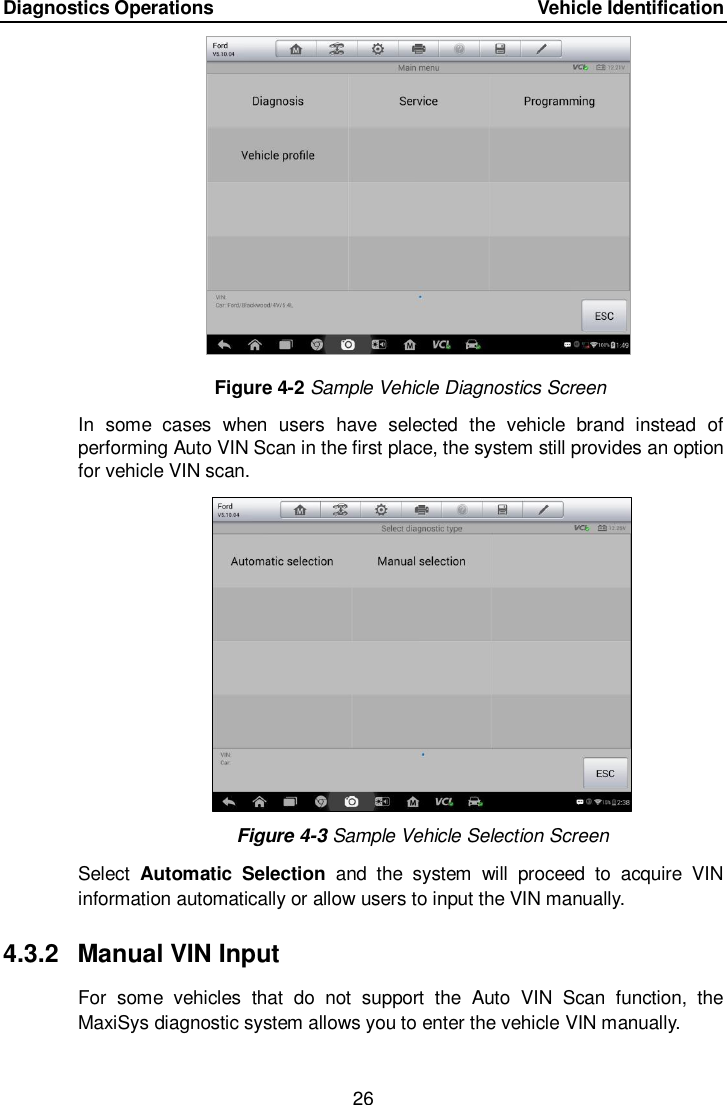 Diagnostics Operations      Vehicle Identification 26  Figure 4-2 Sample Vehicle Diagnostics Screen In  some  cases  when  users  have  selected  the  vehicle  brand  instead  of performing Auto VIN Scan in the first place, the system still provides an option for vehicle VIN scan.    Figure 4-3 Sample Vehicle Selection Screen Select  Automatic  Selection  and  the  system  will  proceed  to  acquire  VIN information automatically or allow users to input the VIN manually. 4.3.2  Manual VIN Input For  some  vehicles  that  do  not  support  the  Auto  VIN  Scan  function,  the MaxiSys diagnostic system allows you to enter the vehicle VIN manually. 