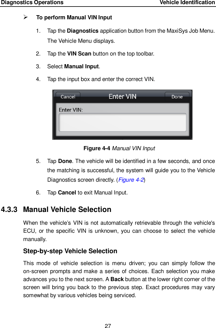 Diagnostics Operations      Vehicle Identification 27   To perform Manual VIN Input 1.  Tap the Diagnostics application button from the MaxiSys Job Menu. The Vehicle Menu displays.     2.  Tap the VIN Scan button on the top toolbar. 3.  Select Manual Input. 4.  Tap the input box and enter the correct VIN. Figure 4-4 Manual VIN Input 5.  Tap Done. The vehicle will be identified in a few seconds, and once the matching is successful, the system will guide you to the Vehicle Diagnostics screen directly. (Figure 4-2) 6.  Tap Cancel to exit Manual Input. 4.3.3  Manual Vehicle Selection When the vehicle’s VIN is not automatically retrievable through the vehicle&apos;s ECU,  or the specific VIN is unknown, you can choose to select the vehicle manually. Step-by-step Vehicle Selection This  mode  of  vehicle  selection  is  menu  driven;  you  can  simply  follow  the on-screen prompts and make a series of choices. Each selection you make advances you to the next screen. A Back button at the lower right corner of the screen will bring you back to the previous step. Exact procedures may vary somewhat by various vehicles being serviced.  