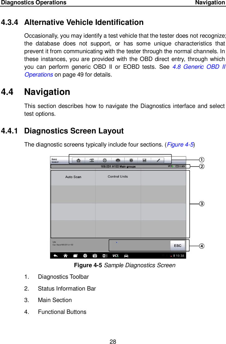 Diagnostics Operations     Navigation 28  4.3.4  Alternative Vehicle Identification Occasionally, you may identify a test vehicle that the tester does not recognize; the  database  does  not  support,  or  has  some  unique  characteristics  that prevent it from communicating with the tester through the normal channels. In these instances, you are provided with the OBD direct entry, through which you  can  perform  generic  OBD  II  or  EOBD  tests.  See  4.8  Generic  OBD  II Operations on page 49 for details.   4.4  Navigation This section describes how to navigate the Diagnostics interface and select test options. 4.4.1  Diagnostics Screen Layout The diagnostic screens typically include four sections. (Figure 4-5) Figure 4-5 Sample Diagnostics Screen 1.  Diagnostics Toolbar 2.  Status Information Bar 3.  Main Section 4.  Functional Buttons  