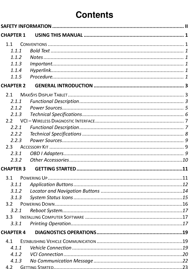        Contents SAFETY INFORMATION ............................................................................................ II CHAPTER 1 USING THIS MANUAL ...................................................................... 1 1.1 CONVENTIONS ............................................................................................... 1 1.1.1 Bold Text ............................................................................................. 1 1.1.2 Notes .................................................................................................. 1 1.1.3 Important ............................................................................................ 1 1.1.4 Hyperlink............................................................................................. 1 1.1.5 Procedure............................................................................................ 1 CHAPTER 2 GENERAL INTRODUCTION ............................................................... 3 2.1 MAXISYS DISPLAY TABLET ................................................................................. 3 2.1.1 Functional Description ......................................................................... 3 2.1.2 Power Sources ..................................................................................... 5 2.1.3 Technical Specifications ....................................................................... 6 2.2 VCI – WIRELESS DIAGNOSTIC INTERFACE .............................................................. 7 2.2.1 Functional Description ......................................................................... 7 2.2.2 Technical Specifications ....................................................................... 8 2.2.3 Power Sources ..................................................................................... 9 2.3 ACCESSORY KIT .............................................................................................. 9 2.3.1 OBD I Adapters .................................................................................... 9 2.3.2 Other Accessories ...............................................................................10 CHAPTER 3 GETTING STARTED ..........................................................................11 3.1 POWERING UP ..............................................................................................11 3.1.1 Application Buttons ............................................................................12 3.1.2 Locator and Navigation Buttons .........................................................14 3.1.3 System Status Icons ............................................................................15 3.2 POWERING DOWN .........................................................................................16 3.2.1 Reboot System....................................................................................17 3.3 INSTALLING COMPUTER SOFTWARE ....................................................................17 3.3.1 Printing Operation ..............................................................................17 CHAPTER 4 DIAGNOSTICS OPERATIONS ............................................................19 4.1 ESTABLISHING VEHICLE COMMUNICATION ............................................................19 4.1.1 Vehicle Connection .............................................................................19 4.1.2 VCI Connection ...................................................................................20 4.1.3 No Communication Message ..............................................................22 4.2 GETTING STARTED..........................................................................................23 