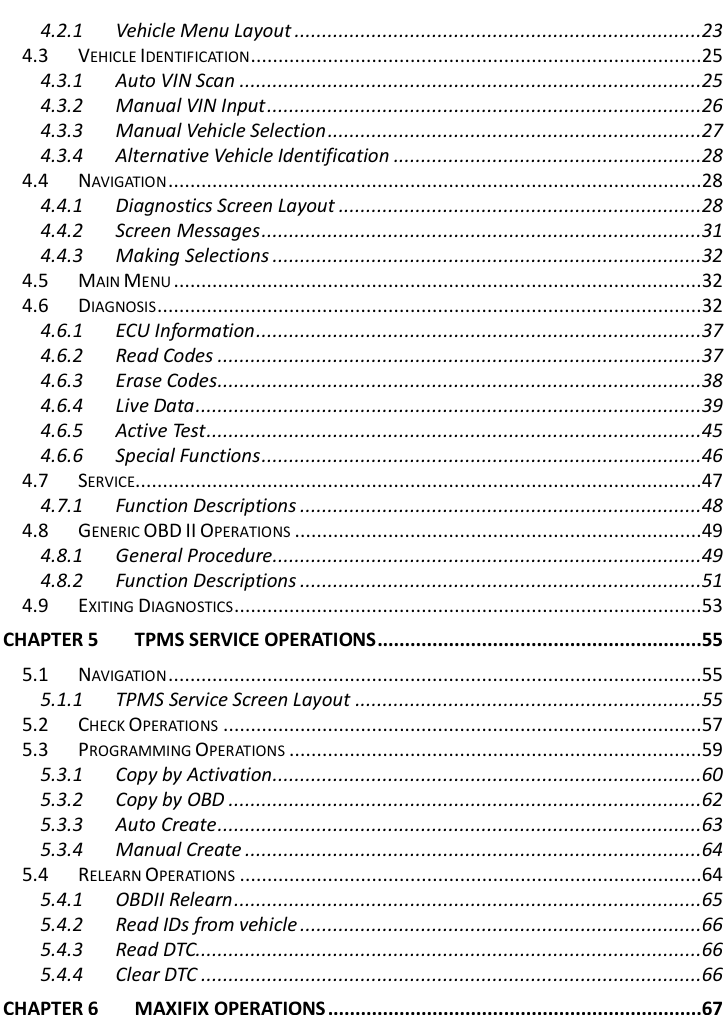        4.2.1 Vehicle Menu Layout ..........................................................................23 4.3 VEHICLE IDENTIFICATION ..................................................................................25 4.3.1 Auto VIN Scan ....................................................................................25 4.3.2 Manual VIN Input ...............................................................................26 4.3.3 Manual Vehicle Selection ....................................................................27 4.3.4 Alternative Vehicle Identification ........................................................28 4.4 NAVIGATION .................................................................................................28 4.4.1 Diagnostics Screen Layout ..................................................................28 4.4.2 Screen Messages ................................................................................31 4.4.3 Making Selections ..............................................................................32 4.5 MAIN MENU ................................................................................................32 4.6 DIAGNOSIS ...................................................................................................32 4.6.1 ECU Information .................................................................................37 4.6.2 Read Codes ........................................................................................37 4.6.3 Erase Codes ........................................................................................38 4.6.4 Live Data ............................................................................................39 4.6.5 Active Test ..........................................................................................45 4.6.6 Special Functions ................................................................................46 4.7 SERVICE.......................................................................................................47 4.7.1 Function Descriptions .........................................................................48 4.8 GENERIC OBD II OPERATIONS ..........................................................................49 4.8.1 General Procedure ..............................................................................49 4.8.2 Function Descriptions .........................................................................51 4.9 EXITING DIAGNOSTICS .....................................................................................53 CHAPTER 5 TPMS SERVICE OPERATIONS ...........................................................55 5.1 NAVIGATION .................................................................................................55 5.1.1 TPMS Service Screen Layout ...............................................................55 5.2 CHECK OPERATIONS .......................................................................................57 5.3 PROGRAMMING OPERATIONS ...........................................................................59 5.3.1 Copy by Activation ..............................................................................60 5.3.2 Copy by OBD ......................................................................................62 5.3.3 Auto Create ........................................................................................63 5.3.4 Manual Create ...................................................................................64 5.4 RELEARN OPERATIONS ....................................................................................64 5.4.1 OBDII Relearn .....................................................................................65 5.4.2 Read IDs from vehicle .........................................................................66 5.4.3 Read DTC............................................................................................66 5.4.4 Clear DTC ...........................................................................................66 CHAPTER 6 MAXIFIX OPERATIONS ....................................................................67 