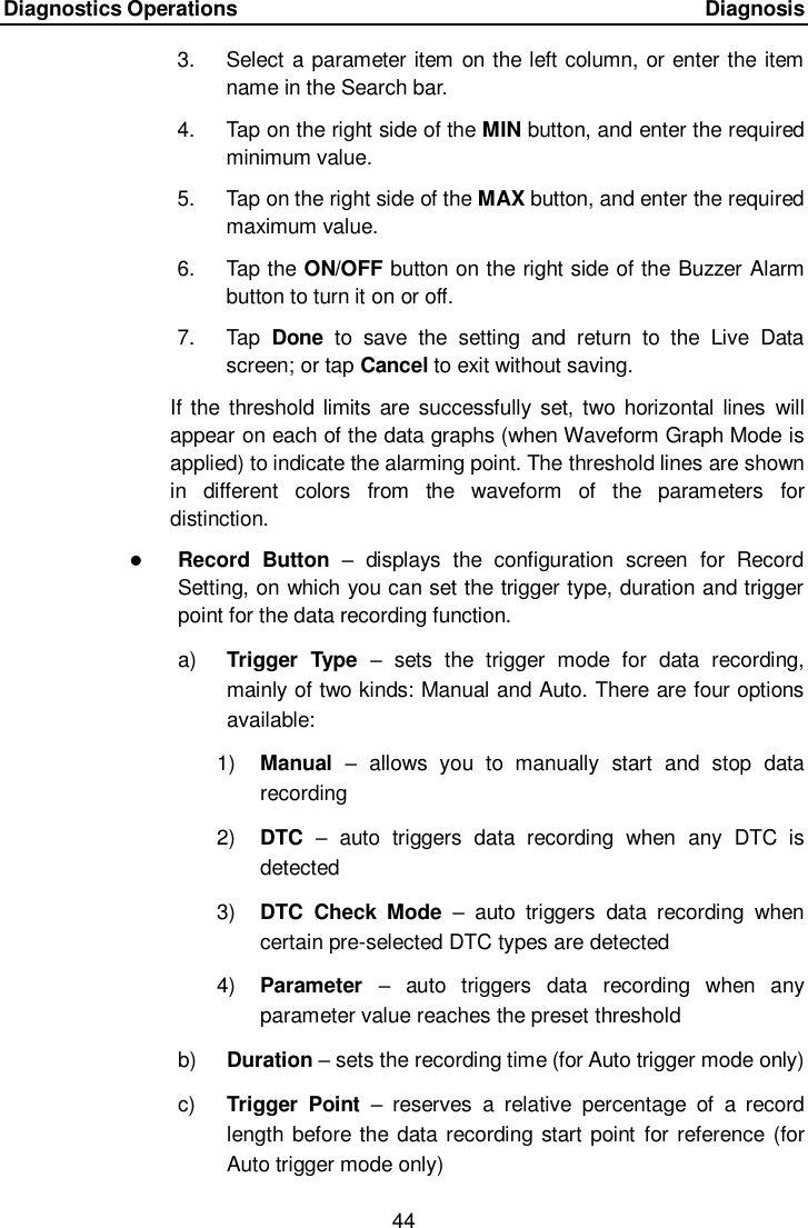 Diagnostics Operations      Diagnosis 44  3.  Select a parameter item on the left column, or enter the item name in the Search bar. 4.  Tap on the right side of the MIN button, and enter the required minimum value. 5.  Tap on the right side of the MAX button, and enter the required maximum value. 6.  Tap the ON/OFF button on the right side of the Buzzer Alarm button to turn it on or off. 7.  Tap  Done  to  save  the  setting  and  return  to  the  Live  Data screen; or tap Cancel to exit without saving. If the threshold limits are  successfully set,  two  horizontal  lines  will appear on each of the data graphs (when Waveform Graph Mode is applied) to indicate the alarming point. The threshold lines are shown in  different  colors  from  the  waveform  of  the  parameters  for distinction.  Record  Button  –  displays  the  configuration  screen  for  Record Setting, on which you can set the trigger type, duration and trigger point for the data recording function. a) Trigger  Type  –  sets  the  trigger  mode  for  data  recording, mainly of two kinds: Manual and Auto. There are four options available: 1) Manual  –  allows  you  to  manually  start  and  stop  data recording 2) DTC –  auto  triggers  data  recording  when  any  DTC  is detected 3) DTC  Check  Mode  –  auto  triggers  data  recording  when certain pre-selected DTC types are detected 4) Parameter  –  auto  triggers  data  recording  when  any parameter value reaches the preset threshold b) Duration – sets the recording time (for Auto trigger mode only) c)  Trigger  Point  – reserves  a  relative  percentage  of  a  record length before the data recording start point  for reference (for Auto trigger mode only) 