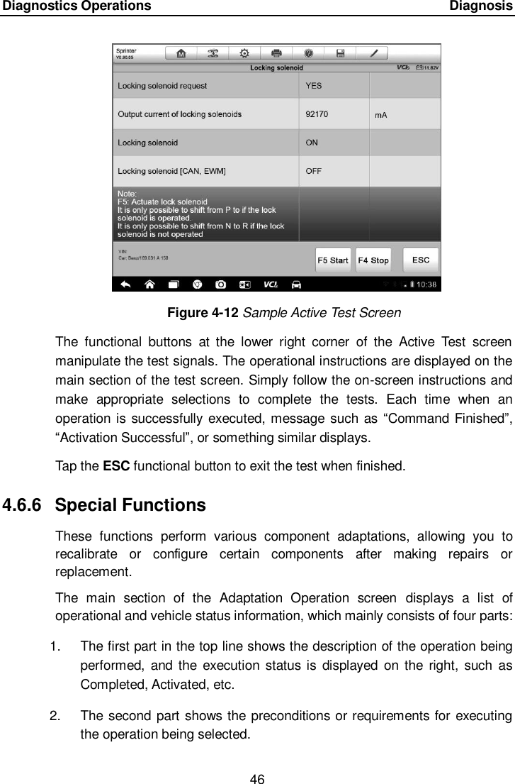 Diagnostics Operations      Diagnosis 46  Figure 4-12 Sample Active Test Screen The  functional  buttons  at  the  lower  right  corner  of  the  Active  Test  screen manipulate the test signals. The operational instructions are displayed on the main section of the test screen. Simply follow the on-screen instructions and make  appropriate  selections  to  complete  the  tests.  Each  time  when  an operation is successfully executed, message such as “Command Finished”, “Activation Successful”, or something similar displays. Tap the ESC functional button to exit the test when finished. 4.6.6  Special Functions These  functions  perform  various  component  adaptations,  allowing  you  to recalibrate  or  configure  certain  components  after  making  repairs  or replacement. The  main  section  of  the  Adaptation  Operation  screen  displays  a  list  of operational and vehicle status information, which mainly consists of four parts: 1.  The first part in the top line shows the description of the operation being performed,  and the  execution status is  displayed  on the  right, such as Completed, Activated, etc. 2.  The second part shows the preconditions or requirements for executing the operation being selected.