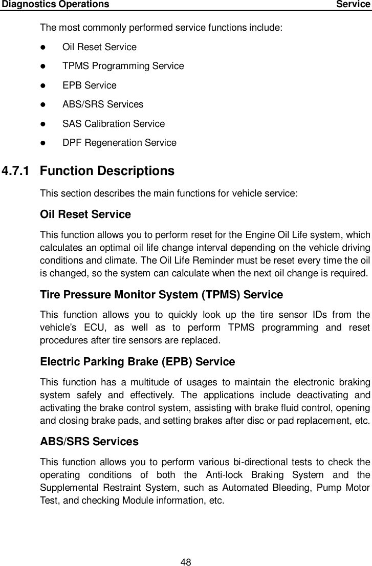 Diagnostics Operations     Service 48  The most commonly performed service functions include:  Oil Reset Service  TPMS Programming Service  EPB Service  ABS/SRS Services  SAS Calibration Service  DPF Regeneration Service 4.7.1  Function Descriptions This section describes the main functions for vehicle service: Oil Reset Service This function allows you to perform reset for the Engine Oil Life system, which calculates an optimal oil life change interval depending on the vehicle driving conditions and climate. The Oil Life Reminder must be reset every time the oil is changed, so the system can calculate when the next oil change is required. Tire Pressure Monitor System (TPMS) Service This  function  allows  you  to  quickly  look  up  the  tire  sensor  IDs  from  the vehicle’s  ECU,  as  well  as  to  perform  TPMS  programming  and  reset procedures after tire sensors are replaced. Electric Parking Brake (EPB) Service This  function  has  a  multitude  of  usages  to  maintain  the  electronic  braking system  safely  and  effectively.  The  applications  include  deactivating  and activating the brake control system, assisting with brake fluid control, opening and closing brake pads, and setting brakes after disc or pad replacement, etc. ABS/SRS Services This function allows you to perform various bi-directional tests to check the operating  conditions  of  both  the  Anti-lock  Braking  System  and  the Supplemental Restraint System,  such as Automated Bleeding, Pump  Motor Test, and checking Module information, etc.  