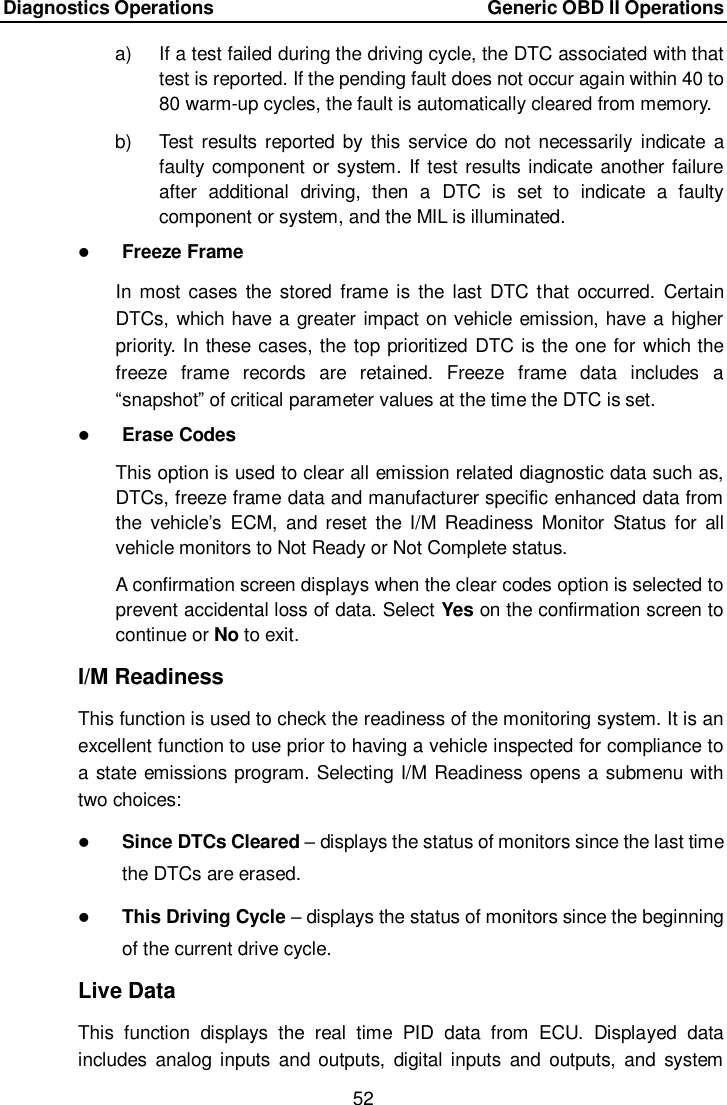 Diagnostics Operations    Generic OBD II Operations 52  a)  If a test failed during the driving cycle, the DTC associated with that test is reported. If the pending fault does not occur again within 40 to 80 warm-up cycles, the fault is automatically cleared from memory. b)  Test results reported by  this  service  do not necessarily  indicate a faulty component or system. If test results indicate another failure after  additional  driving,  then  a  DTC  is  set  to  indicate  a  faulty component or system, and the MIL is illuminated.  Freeze Frame In most cases the stored  frame is the  last DTC that  occurred. Certain DTCs, which have a greater impact on vehicle emission, have a higher priority. In these cases, the top prioritized DTC is the one for which the freeze  frame  records  are  retained.  Freeze  frame  data  includes  a “snapshot” of critical parameter values at the time the DTC is set.  Erase Codes This option is used to clear all emission related diagnostic data such as, DTCs, freeze frame data and manufacturer specific enhanced data from the  vehicle’s  ECM,  and  reset  the  I/M  Readiness  Monitor  Status  for  all vehicle monitors to Not Ready or Not Complete status. A confirmation screen displays when the clear codes option is selected to prevent accidental loss of data. Select Yes on the confirmation screen to continue or No to exit. I/M Readiness This function is used to check the readiness of the monitoring system. It is an excellent function to use prior to having a vehicle inspected for compliance to a state emissions program. Selecting I/M Readiness opens a submenu with two choices:  Since DTCs Cleared – displays the status of monitors since the last time the DTCs are erased.  This Driving Cycle – displays the status of monitors since the beginning of the current drive cycle. Live Data This  function  displays  the  real  time  PID  data  from  ECU.  Displayed  data includes  analog  inputs  and  outputs,  digital  inputs  and  outputs,  and  system 