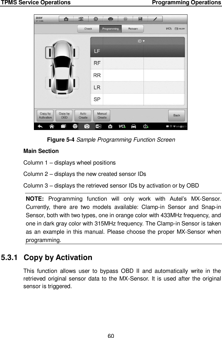 TPMS Service Operations     Programming Operations 60   Figure 5-4 Sample Programming Function Screen Main Section Column 1 – displays wheel positions Column 2 – displays the new created sensor IDs Column 3 – displays the retrieved sensor IDs by activation or by OBD NOTE:  Programming  function  will  only  work  with  Autel’s  MX-Sensor. Currently,  there  are  two  models  available:  Clamp-in  Sensor  and  Snap-in Sensor, both with two types, one in orange color with 433MHz frequency, and one in dark gray color with 315MHz frequency. The Clamp-in Sensor is taken as an example in this manual. Please choose the proper MX-Sensor when programming. 5.3.1  Copy by Activation This  function  allows  user  to  bypass  OBD  II  and  automatically  write  in  the retrieved original sensor data to the MX-Sensor. It is used after the original sensor is triggered. 
