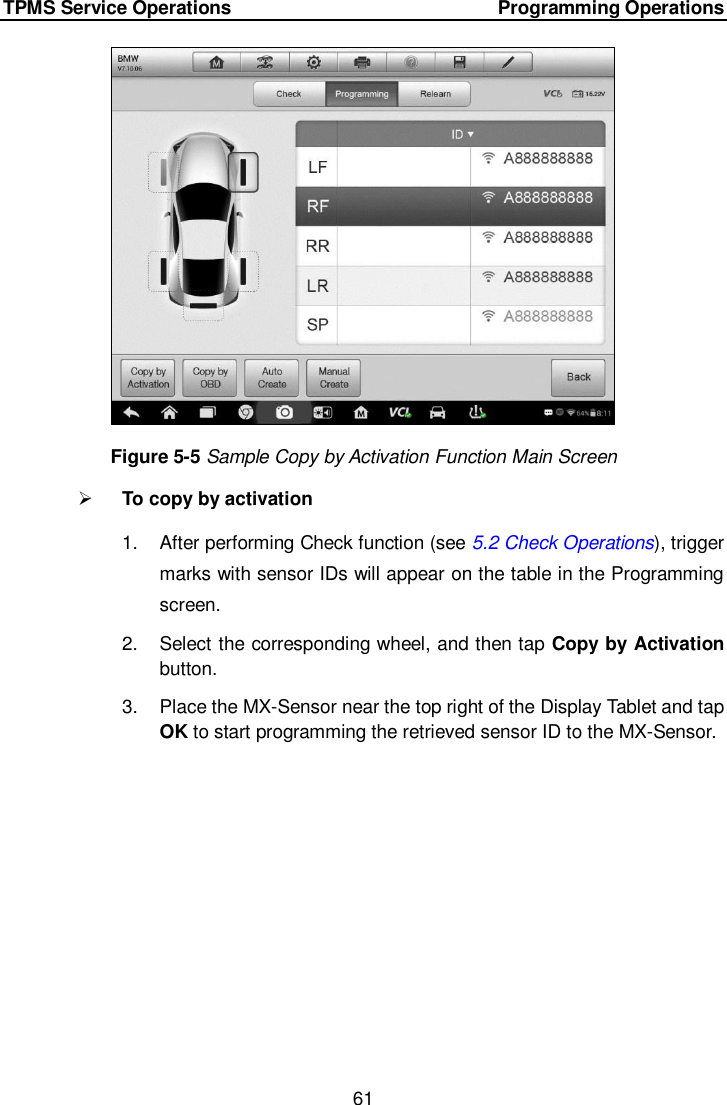TPMS Service Operations        Programming Operations 61   Figure 5-5 Sample Copy by Activation Function Main Screen  To copy by activation 1.  After performing Check function (see 5.2 Check Operations), trigger marks with sensor IDs will appear on the table in the Programming screen. 2.  Select the corresponding wheel, and then tap Copy by Activation button. 3.  Place the MX-Sensor near the top right of the Display Tablet and tap OK to start programming the retrieved sensor ID to the MX-Sensor. 