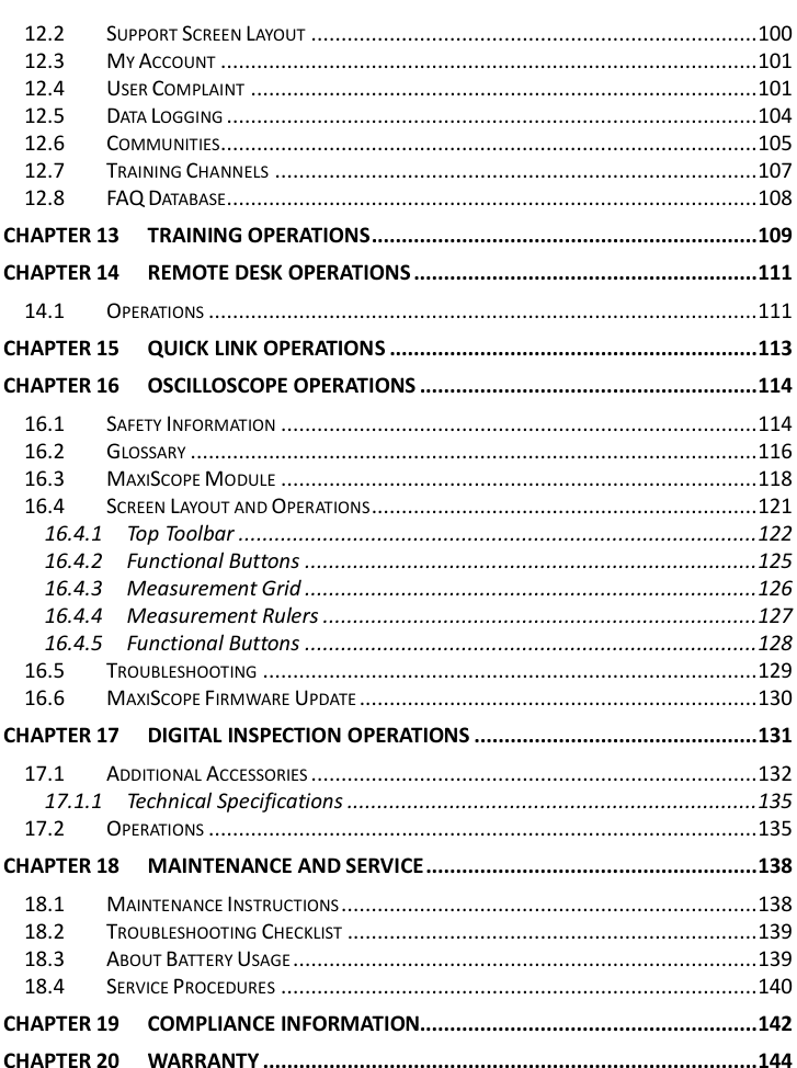        12.2 SUPPORT SCREEN LAYOUT .......................................................................... 100 12.3 MY ACCOUNT ......................................................................................... 101 12.4 USER COMPLAINT .................................................................................... 101 12.5 DATA LOGGING ........................................................................................ 104 12.6 COMMUNITIES......................................................................................... 105 12.7 TRAINING CHANNELS ................................................................................ 107 12.8 FAQ DATABASE........................................................................................ 108 CHAPTER 13 TRAINING OPERATIONS ................................................................ 109 CHAPTER 14 REMOTE DESK OPERATIONS ......................................................... 111 14.1 OPERATIONS ........................................................................................... 111 CHAPTER 15 QUICK LINK OPERATIONS ............................................................. 113 CHAPTER 16 OSCILLOSCOPE OPERATIONS ........................................................ 114 16.1 SAFETY INFORMATION ............................................................................... 114 16.2 GLOSSARY .............................................................................................. 116 16.3 MAXISCOPE MODULE ............................................................................... 118 16.4 SCREEN LAYOUT AND OPERATIONS ................................................................ 121 16.4.1 Top Toolbar ...................................................................................... 122 16.4.2 Functional Buttons ........................................................................... 125 16.4.3 Measurement Grid ........................................................................... 126 16.4.4 Measurement Rulers ........................................................................ 127 16.4.5 Functional Buttons ........................................................................... 128 16.5 TROUBLESHOOTING .................................................................................. 129 16.6 MAXISCOPE FIRMWARE UPDATE .................................................................. 130 CHAPTER 17 DIGITAL INSPECTION OPERATIONS ............................................... 131 17.1 ADDITIONAL ACCESSORIES .......................................................................... 132 17.1.1 Technical Specifications .................................................................... 135 17.2 OPERATIONS ........................................................................................... 135 CHAPTER 18 MAINTENANCE AND SERVICE ....................................................... 138 18.1 MAINTENANCE INSTRUCTIONS ..................................................................... 138 18.2 TROUBLESHOOTING CHECKLIST .................................................................... 139 18.3 ABOUT BATTERY USAGE ............................................................................. 139 18.4 SERVICE PROCEDURES ............................................................................... 140 CHAPTER 19 COMPLIANCE INFORMATION........................................................ 142 CHAPTER 20 WARRANTY .................................................................................. 144  