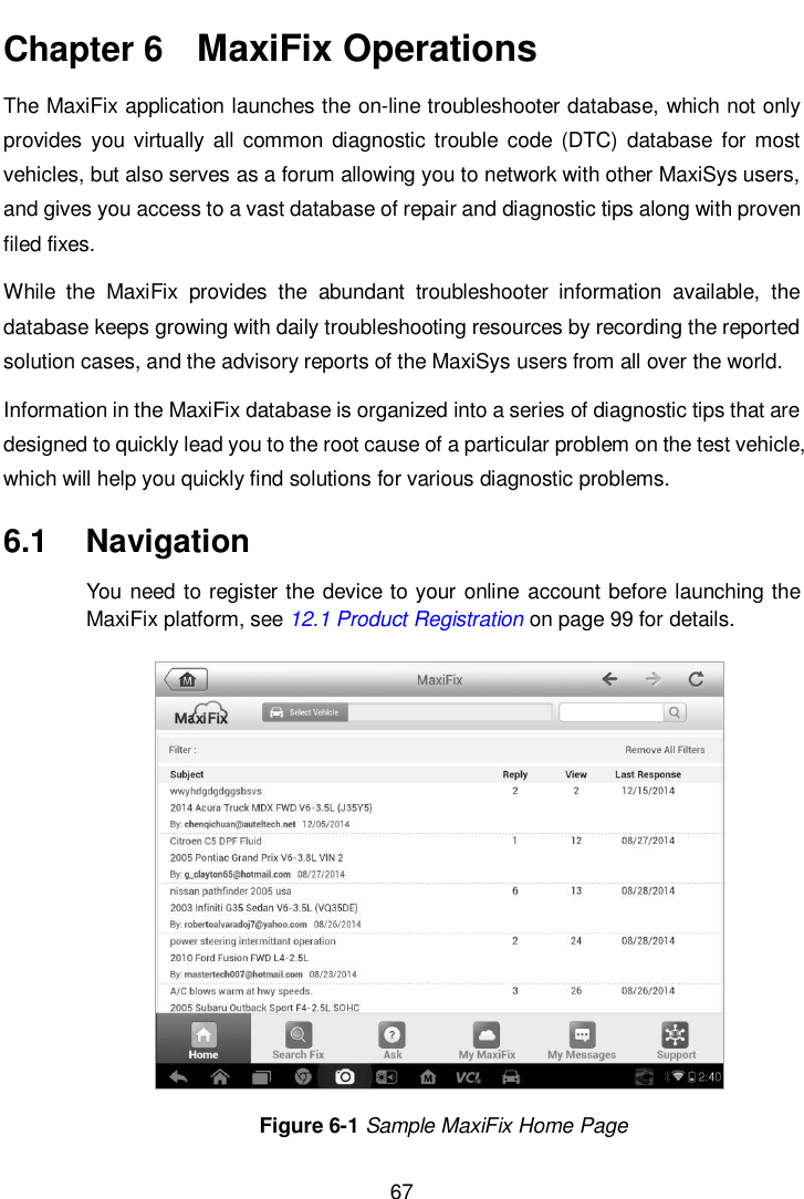       67  Chapter 6   MaxiFix Operations The MaxiFix application launches the on-line troubleshooter database, which not only provides  you virtually  all  common  diagnostic trouble  code  (DTC)  database  for most vehicles, but also serves as a forum allowing you to network with other MaxiSys users, and gives you access to a vast database of repair and diagnostic tips along with proven filed fixes. While  the  MaxiFix  provides  the  abundant  troubleshooter  information  available,  the database keeps growing with daily troubleshooting resources by recording the reported solution cases, and the advisory reports of the MaxiSys users from all over the world. Information in the MaxiFix database is organized into a series of diagnostic tips that are designed to quickly lead you to the root cause of a particular problem on the test vehicle, which will help you quickly find solutions for various diagnostic problems. 6.1  Navigation You need to register the device to your online account before launching the MaxiFix platform, see 12.1 Product Registration on page 99 for details. Figure 6-1 Sample MaxiFix Home Page