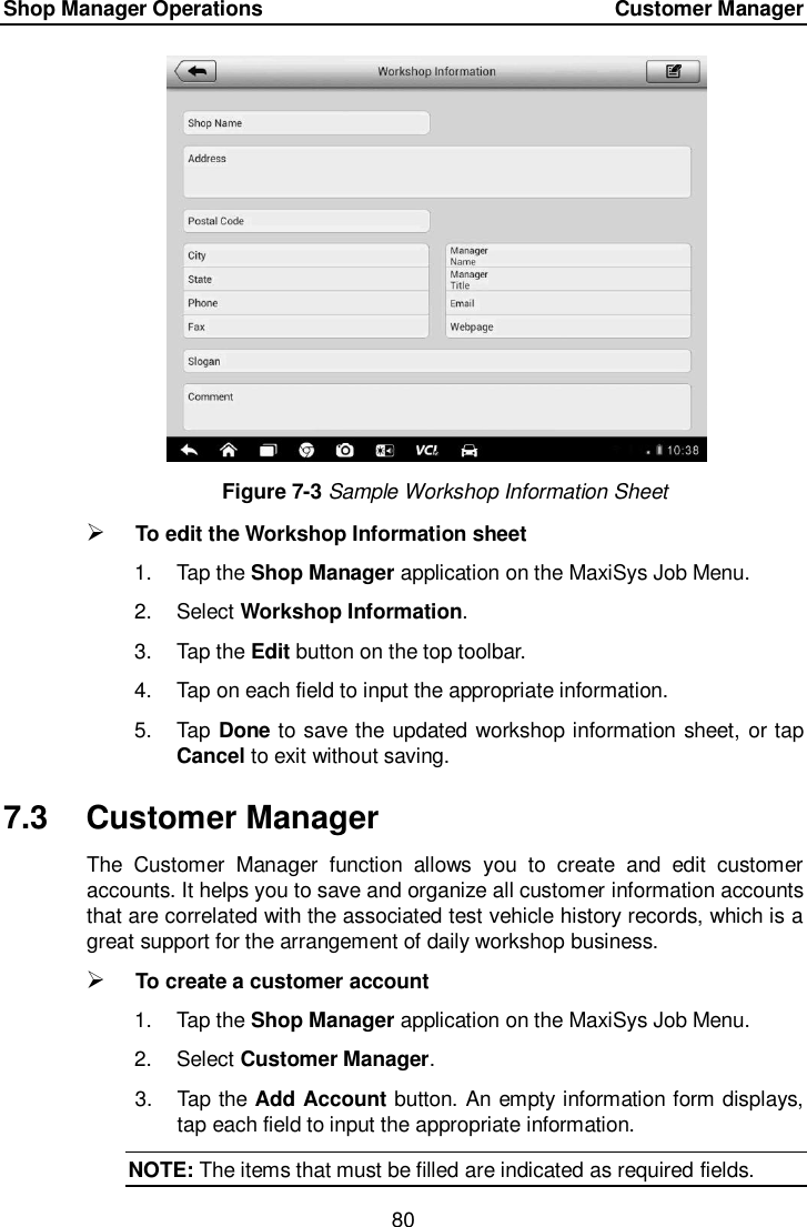 Shop Manager Operations    Customer Manager 80  Figure 7-3 Sample Workshop Information Sheet  To edit the Workshop Information sheet 1.  Tap the Shop Manager application on the MaxiSys Job Menu. 2.  Select Workshop Information. 3.  Tap the Edit button on the top toolbar. 4.  Tap on each field to input the appropriate information. 5.  Tap Done to save the updated workshop information sheet, or tap Cancel to exit without saving. 7.3  Customer Manager The  Customer  Manager  function  allows  you  to  create  and  edit  customer accounts. It helps you to save and organize all customer information accounts that are correlated with the associated test vehicle history records, which is a great support for the arrangement of daily workshop business.  To create a customer account 1.  Tap the Shop Manager application on the MaxiSys Job Menu. 2.  Select Customer Manager. 3.  Tap the Add Account button. An empty information form displays, tap each field to input the appropriate information. NOTE: The items that must be filled are indicated as required fields. 
