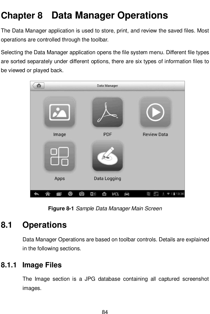       84  Chapter 8   Data Manager Operations The Data Manager application is used to store, print, and review the saved files. Most operations are controlled through the toolbar. Selecting the Data Manager application opens the file system menu. Different file types are sorted separately under different options, there are six types of information files to be viewed or played back. Figure 8-1 Sample Data Manager Main Screen 8.1  Operations Data Manager Operations are based on toolbar controls. Details are explained in the following sections. 8.1.1  Image Files The  Image  section  is  a  JPG  database  containing  all  captured  screenshot images. 