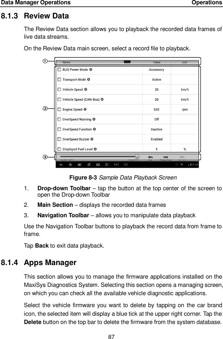Data Manager Operations    Operations 87  8.1.3  Review Data The Review Data section allows you to playback the recorded data frames of live data streams. On the Review Data main screen, select a record file to playback. Figure 8-3 Sample Data Playback Screen 1. Drop-down Toolbar – tap the button at the top center of the screen to open the Drop-down Toolbar 2. Main Section – displays the recorded data frames 3. Navigation Toolbar – allows you to manipulate data playback Use the Navigation Toolbar buttons to playback the record data from frame to frame. Tap Back to exit data playback. 8.1.4  Apps Manager This section allows you to manage the firmware applications installed on the MaxiSys Diagnostics System. Selecting this section opens a managing screen, on which you can check all the available vehicle diagnostic applications. Select the vehicle firmware you want to delete by tapping on the car brand icon, the selected item will display a blue tick at the upper right corner. Tap the Delete button on the top bar to delete the firmware from the system database. 