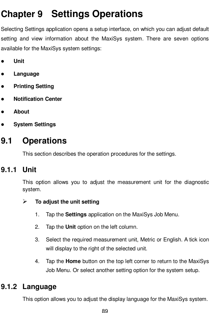       89  Chapter 9   Settings Operations Selecting Settings application opens a setup interface, on which you can adjust default setting  and  view  information  about  the  MaxiSys  system.  There  are  seven  options available for the MaxiSys system settings:  Unit  Language  Printing Setting  Notification Center  About  System Settings 9.1  Operations This section describes the operation procedures for the settings. 9.1.1  Unit This  option  allows  you  to  adjust  the  measurement  unit  for  the  diagnostic system.  To adjust the unit setting 1.  Tap the Settings application on the MaxiSys Job Menu. 2.  Tap the Unit option on the left column. 3.  Select the required measurement unit, Metric or English. A tick icon will display to the right of the selected unit. 4.  Tap the Home button on the top left corner to return to the MaxiSys Job Menu. Or select another setting option for the system setup. 9.1.2  Language This option allows you to adjust the display language for the MaxiSys system. 