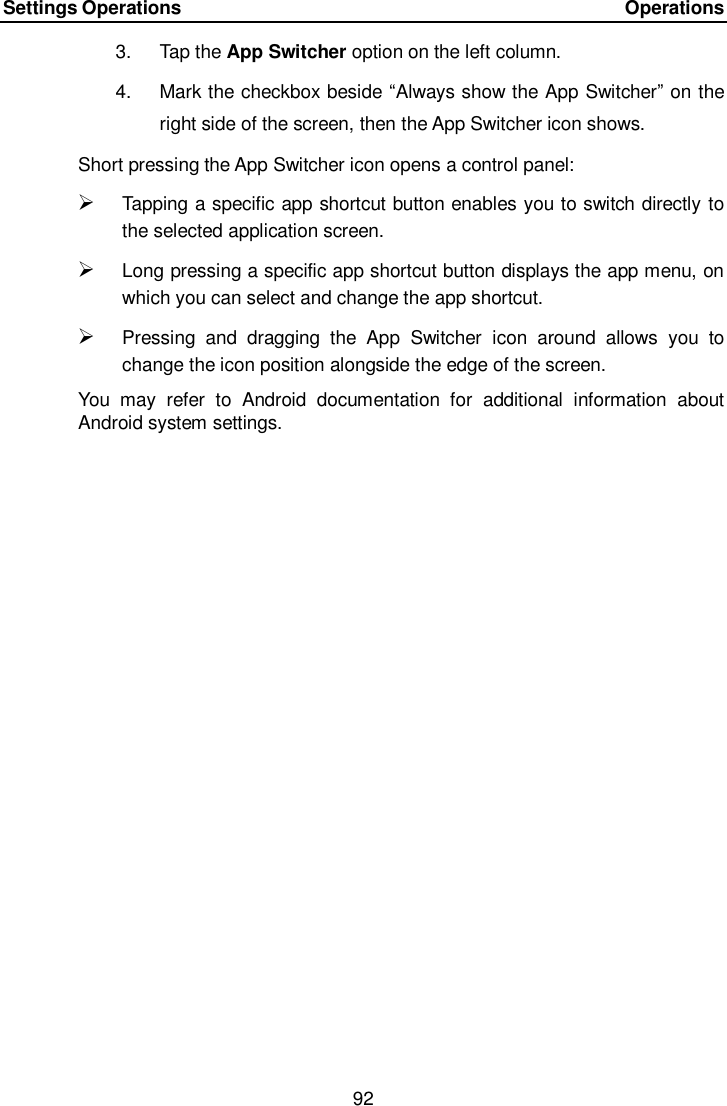 Settings Operations    Operations 92  3.  Tap the App Switcher option on the left column. 4.  Mark the checkbox beside “Always show the App Switcher” on the right side of the screen, then the App Switcher icon shows. Short pressing the App Switcher icon opens a control panel:    Tapping a specific app shortcut button enables you to switch directly to the selected application screen.  Long pressing a specific app shortcut button displays the app menu, on which you can select and change the app shortcut.  Pressing  and  dragging  the  App  Switcher  icon  around  allows  you  to change the icon position alongside the edge of the screen. You  may  refer  to  Android  documentation  for  additional  information  about Android system settings. 