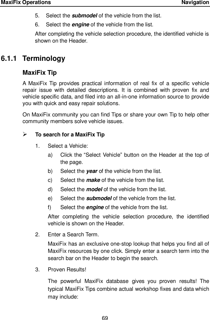 MaxiFix Operations      Navigation 69  5.  Select the submodel of the vehicle from the list. 6.  Select the engine of the vehicle from the list. After completing the vehicle selection procedure, the identified vehicle is shown on the Header. 6.1.1  Terminology MaxiFix Tip A  MaxiFix Tip provides practical  information of real  fix  of a specific vehicle repair  issue  with  detailed  descriptions.  It  is  combined  with  proven  fix  and vehicle specific data, and filed into an all-in-one information source to provide you with quick and easy repair solutions. On MaxiFix community you can find Tips or share your own Tip to help other community members solve vehicle issues.  To search for a MaxiFix Tip 1.  Select a Vehicle: a)  Click the “Select Vehicle” button on the Header at the top of the page. b)  Select the year of the vehicle from the list. c)  Select the make of the vehicle from the list. d)  Select the model of the vehicle from the list. e)  Select the submodel of the vehicle from the list. f)  Select the engine of the vehicle from the list. After  completing  the  vehicle  selection  procedure,  the  identified vehicle is shown on the Header. 2.  Enter a Search Term. MaxiFix has an exclusive one-stop lookup that helps you find all of MaxiFix resources by one click. Simply enter a search term into the search bar on the Header to begin the search. 3.  Proven Results! The  powerful  MaxiFix  database  gives  you  proven  results!  The typical MaxiFix Tips combine actual workshop fixes and data which may include: 