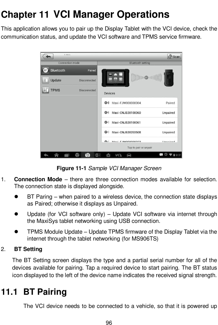       96  Chapter 11  VCI Manager Operations   This application allows you to pair up the Display Tablet with the VCI device, check the communication status, and update the VCI software and TPMS service firmware.           Figure 11-1 Sample VCI Manager Screen 1. Connection  Mode  – there  are three  connection modes  available for selection. The connection state is displayed alongside.  BT Paring – when paired to a wireless device, the connection state displays as Paired; otherwise it displays as Unpaired.   Update (for VCI software only) – Update VCI software via internet through the MaxiSys tablet networking using USB connection.   TPMS Module Update – Update TPMS firmware of the Display Tablet via the internet through the tablet networking (for MS906TS) 2. BT Setting The BT Setting screen displays the type and a partial serial number for all of the devices available for pairing. Tap a required device to start pairing. The BT status icon displayed to the left of the device name indicates the received signal strength. 11.1  BT Pairing The VCI device needs to be connected to a vehicle, so that it is powered up 