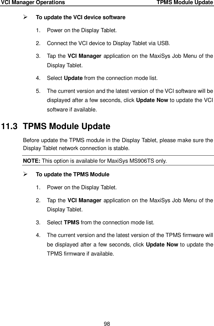 VCI Manager Operations     TPMS Module Update 98   To update the VCI device software   1.  Power on the Display Tablet. 2.  Connect the VCI device to Display Tablet via USB. 3.  Tap the VCI Manager application on the MaxiSys Job Menu of the Display Tablet. 4.  Select Update from the connection mode list. 5.  The current version and the latest version of the VCI software will be displayed after a few seconds, click Update Now to update the VCI software if available. 11.3  TPMS Module Update Before update the TPMS module in the Display Tablet, please make sure the Display Tablet network connection is stable. NOTE: This option is available for MaxiSys MS906TS only.  To update the TPMS Module 1.  Power on the Display Tablet. 2.  Tap the VCI Manager application on the MaxiSys Job Menu of the Display Tablet. 3.  Select TPMS from the connection mode list. 4.  The current version and the latest version of the TPMS firmware will be displayed after a few seconds, click Update Now to update the TPMS firmware if available.  