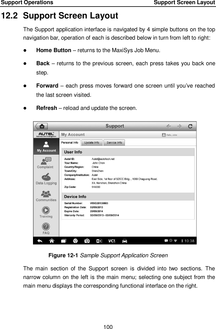 Support Operations    Support Screen Layout 100  12.2  Support Screen Layout The Support application interface is navigated by 4 simple buttons on the top navigation bar, operation of each is described below in turn from left to right:  Home Button – returns to the MaxiSys Job Menu.  Back – returns to the previous screen, each press takes you back one step.  Forward – each press moves forward one screen until you’ve reached the last screen visited.  Refresh – reload and update the screen. Figure 12-1 Sample Support Application Screen The  main  section  of  the  Support  screen  is  divided  into  two  sections.  The narrow column on the left is the main menu; selecting one subject from the main menu displays the corresponding functional interface on the right.