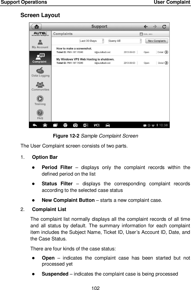 Support Operations    User Complaint 102  Screen Layout Figure 12-2 Sample Complaint Screen The User Complaint screen consists of two parts. 1. Option Bar  Period  Filter –  displays  only  the  complaint  records  within  the defined period on the list  Status  Filter –  displays  the  corresponding  complaint  records according to the selected case status  New Complaint Button – starts a new complaint case. 2. Complaint List The complaint list normally displays all the complaint records of all time and  all status  by default.  The  summary information for each  complaint item includes the Subject Name, Ticket ID, User’s Account ID, Date, and the Case Status. There are four kinds of the case status:  Open –  indicates  the  complaint  case  has  been  started  but  not processed yet  Suspended – indicates the complaint case is being processed 