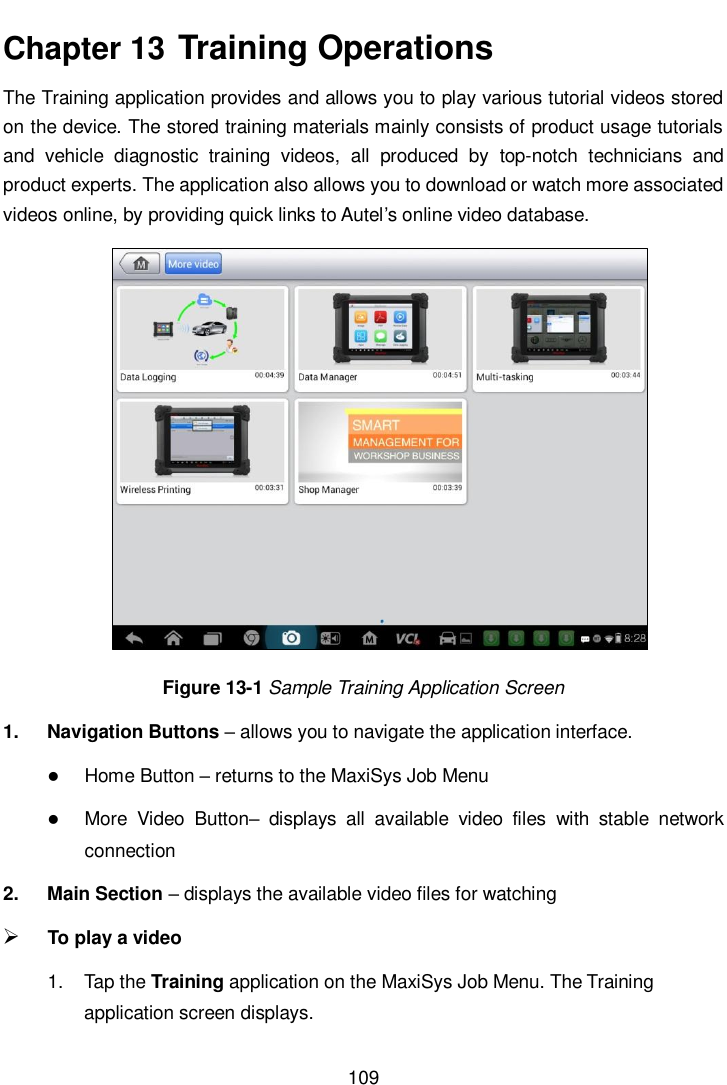       109  Chapter 13  Training Operations The Training application provides and allows you to play various tutorial videos stored on the device. The stored training materials mainly consists of product usage tutorials and  vehicle  diagnostic  training  videos,  all  produced  by  top-notch  technicians  and product experts. The application also allows you to download or watch more associated videos online, by providing quick links to Autel’s online video database. Figure 13-1 Sample Training Application Screen 1.  Navigation Buttons – allows you to navigate the application interface.  Home Button – returns to the MaxiSys Job Menu  More  Video  Button–  displays  all  available  video  files  with  stable  network connection   2.  Main Section – displays the available video files for watching  To play a video 1.  Tap the Training application on the MaxiSys Job Menu. The Training application screen displays. 