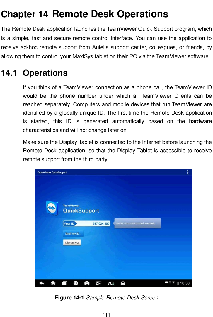       111  Chapter 14  Remote Desk Operations The Remote Desk application launches the TeamViewer Quick Support program, which is a simple, fast and secure remote control interface. You can use the application to receive ad-hoc remote support from Autel’s support center, colleagues, or friends, by allowing them to control your MaxiSys tablet on their PC via the TeamViewer software. 14.1  Operations If you think of a TeamViewer connection as a phone call, the TeamViewer ID would  be  the  phone  number  under  which  all  TeamViewer  Clients  can  be reached separately. Computers and mobile devices that run TeamViewer are identified by a globally unique ID. The first time the Remote Desk application is  started,  this  ID  is  generated  automatically  based  on  the  hardware characteristics and will not change later on. Make sure the Display Tablet is connected to the Internet before launching the Remote Desk application, so that the Display Tablet is accessible to receive remote support from the third party. Figure 14-1 Sample Remote Desk Screen 