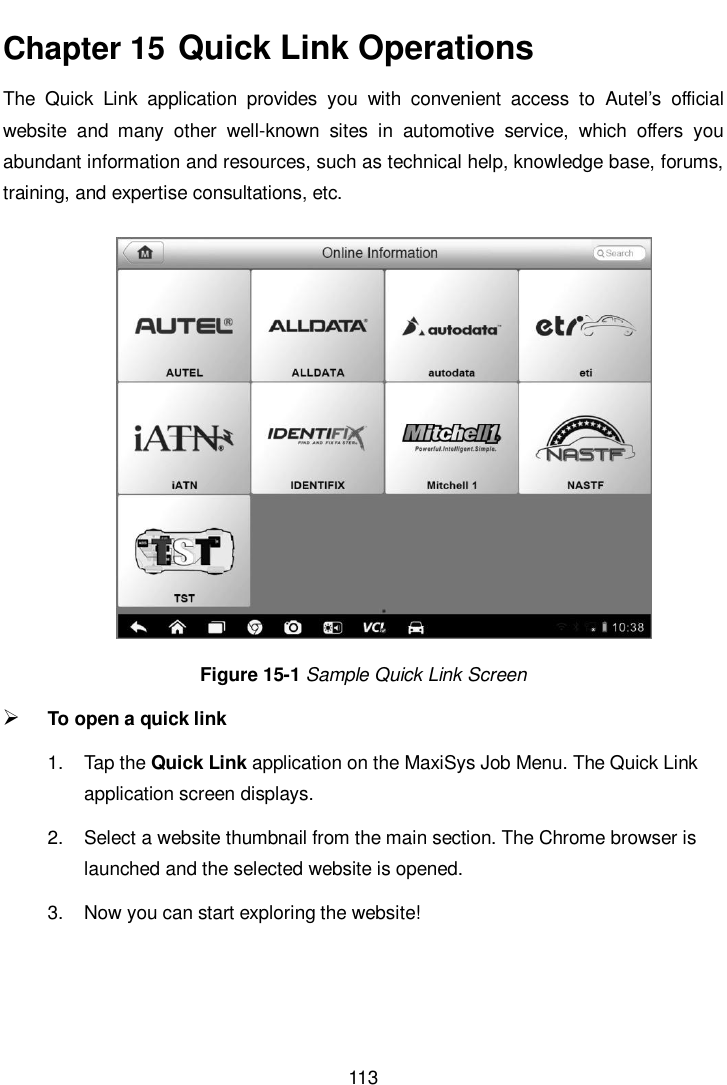       113  Chapter 15  Quick Link Operations The  Quick  Link  application  provides  you  with  convenient  access  to  Autel’s  official website  and  many  other  well-known  sites  in  automotive  service,  which  offers  you abundant information and resources, such as technical help, knowledge base, forums, training, and expertise consultations, etc. Figure 15-1 Sample Quick Link Screen  To open a quick link 1.  Tap the Quick Link application on the MaxiSys Job Menu. The Quick Link application screen displays. 2.  Select a website thumbnail from the main section. The Chrome browser is launched and the selected website is opened. 3.  Now you can start exploring the website!