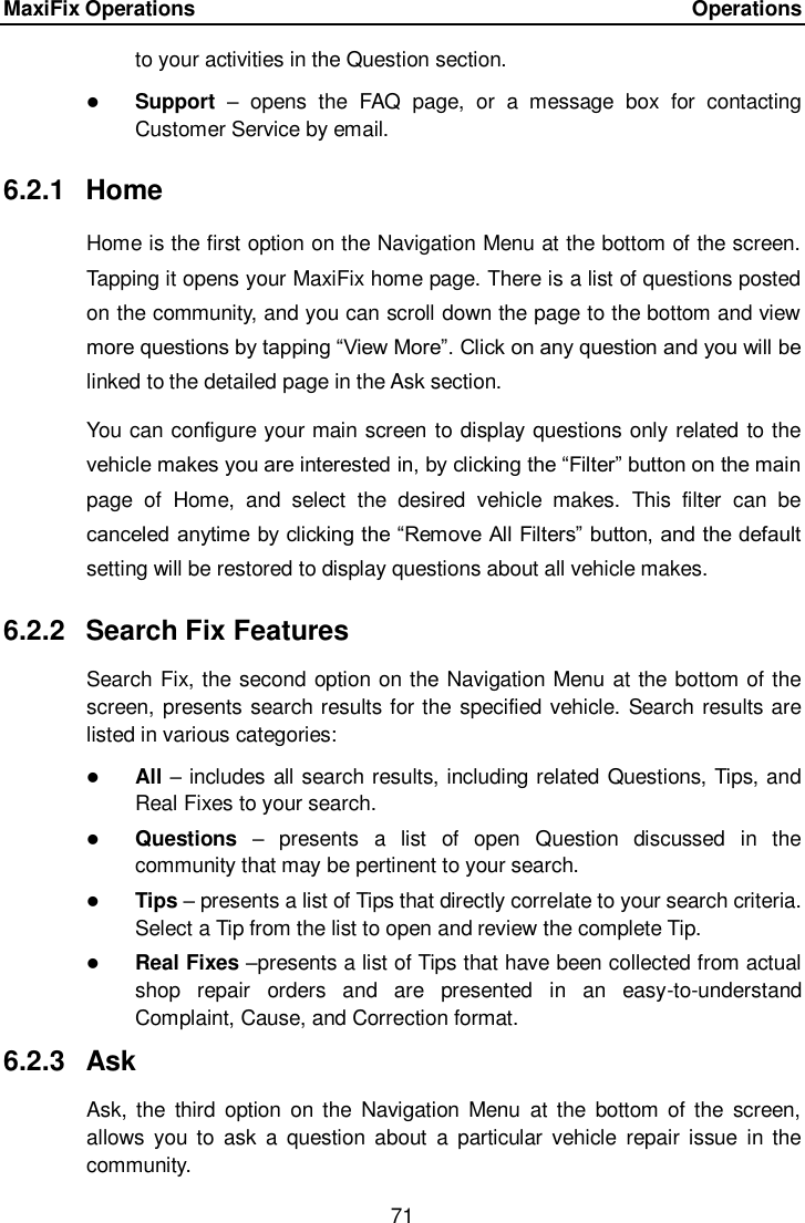 MaxiFix Operations      Operations 71  to your activities in the Question section.    Support –  opens  the  FAQ  page,  or  a  message  box  for  contacting Customer Service by email. 6.2.1  Home Home is the first option on the Navigation Menu at the bottom of the screen. Tapping it opens your MaxiFix home page. There is a list of questions posted on the community, and you can scroll down the page to the bottom and view more questions by tapping “View More”. Click on any question and you will be linked to the detailed page in the Ask section. You can configure your main screen to display questions only related to the vehicle makes you are interested in, by clicking the “Filter” button on the main page  of  Home,  and  select  the  desired  vehicle  makes.  This  filter  can  be canceled anytime by clicking the “Remove All Filters” button, and the default setting will be restored to display questions about all vehicle makes. 6.2.2  Search Fix Features Search Fix, the second option on the Navigation Menu at the bottom of the screen, presents search results for the specified vehicle. Search results are listed in various categories:  All – includes all search results, including related Questions, Tips, and Real Fixes to your search.  Questions  –  presents  a  list  of  open  Question  discussed  in  the community that may be pertinent to your search.  Tips – presents a list of Tips that directly correlate to your search criteria. Select a Tip from the list to open and review the complete Tip.  Real Fixes –presents a list of Tips that have been collected from actual shop  repair  orders  and  are  presented  in  an  easy-to-understand Complaint, Cause, and Correction format. 6.2.3  Ask Ask, the  third  option  on the  Navigation  Menu  at the  bottom of  the  screen, allows  you  to  ask  a  question  about  a  particular  vehicle  repair  issue  in the community. 