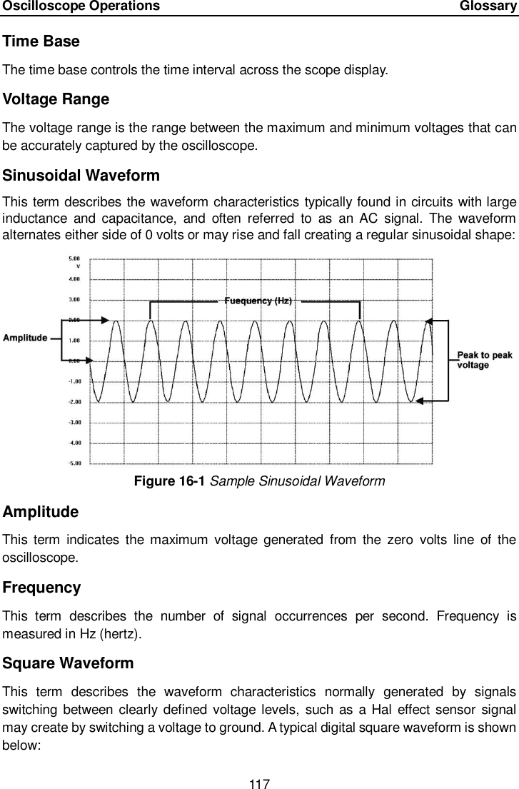 Oscilloscope Operations      Glossary 117  Time Base The time base controls the time interval across the scope display. Voltage Range The voltage range is the range between the maximum and minimum voltages that can be accurately captured by the oscilloscope. Sinusoidal Waveform This term describes the waveform characteristics  typically found in circuits with large inductance  and  capacitance,  and  often  referred  to  as  an AC  signal.  The  waveform alternates either side of 0 volts or may rise and fall creating a regular sinusoidal shape: Figure 16-1 Sample Sinusoidal Waveform Amplitude This term  indicates  the maximum  voltage  generated  from the  zero  volts  line  of  the oscilloscope. Frequency This  term  describes  the  number  of  signal  occurrences  per  second.  Frequency  is measured in Hz (hertz). Square Waveform This  term  describes  the  waveform  characteristics  normally  generated  by  signals switching between clearly defined voltage levels,  such as a Hal effect sensor signal may create by switching a voltage to ground. A typical digital square waveform is shown below: