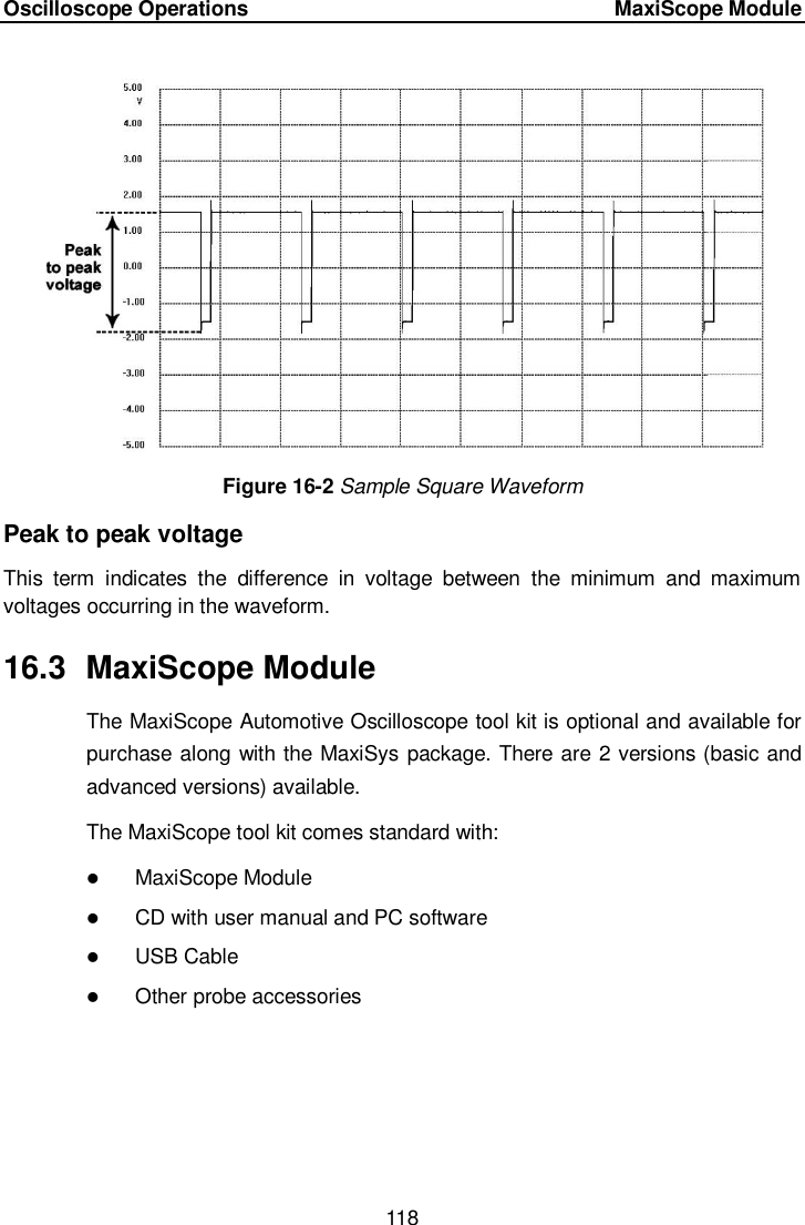 Oscilloscope Operations     MaxiScope Module 118  Figure 16-2 Sample Square Waveform Peak to peak voltage This  term  indicates  the  difference  in  voltage  between  the  minimum  and  maximum voltages occurring in the waveform. 16.3  MaxiScope Module The MaxiScope Automotive Oscilloscope tool kit is optional and available for purchase along with the MaxiSys package. There are 2 versions (basic and advanced versions) available. The MaxiScope tool kit comes standard with:  MaxiScope Module  CD with user manual and PC software  USB Cable  Other probe accessories 