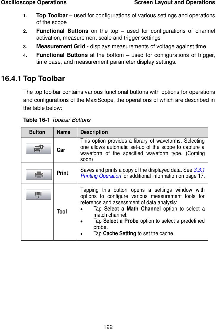 Oscilloscope Operations     Screen Layout and Operations 122  1. Top Toolbar – used for configurations of various settings and operations of the scope 2. Functional  Buttons  on  the  top  –  used  for  configurations  of  channel activation, measurement scale and trigger settings 3. Measurement Grid - displays measurements of voltage against time 4. Functional Buttons at the bottom – used for configurations of trigger, time base, and measurement parameter display settings. 16.4.1 Top Toolbar The top toolbar contains various functional buttons with options for operations and configurations of the MaxiScope, the operations of which are described in the table below:   Table 16-1 Toolbar Buttons Button Name Description  Car This  option  provides a  library  of  waveforms.  Selecting one allows automatic set-up of the scope to capture a waveform  of  the  specified  waveform  type.  (Coming soon)  Print Saves and prints a copy of the displayed data. See 3.3.1 Printing Operation for additional information on page 17.  Tool Tapping  this  button  opens  a  settings  window  with options  to  configure  various  measurement  tools  for reference and assessment of data analysis:  Tap Select  a  Math  Channel option to  select  a match channel.  Tap Select a Probe option to select a predefined probe.  Tap Cache Setting to set the cache. 