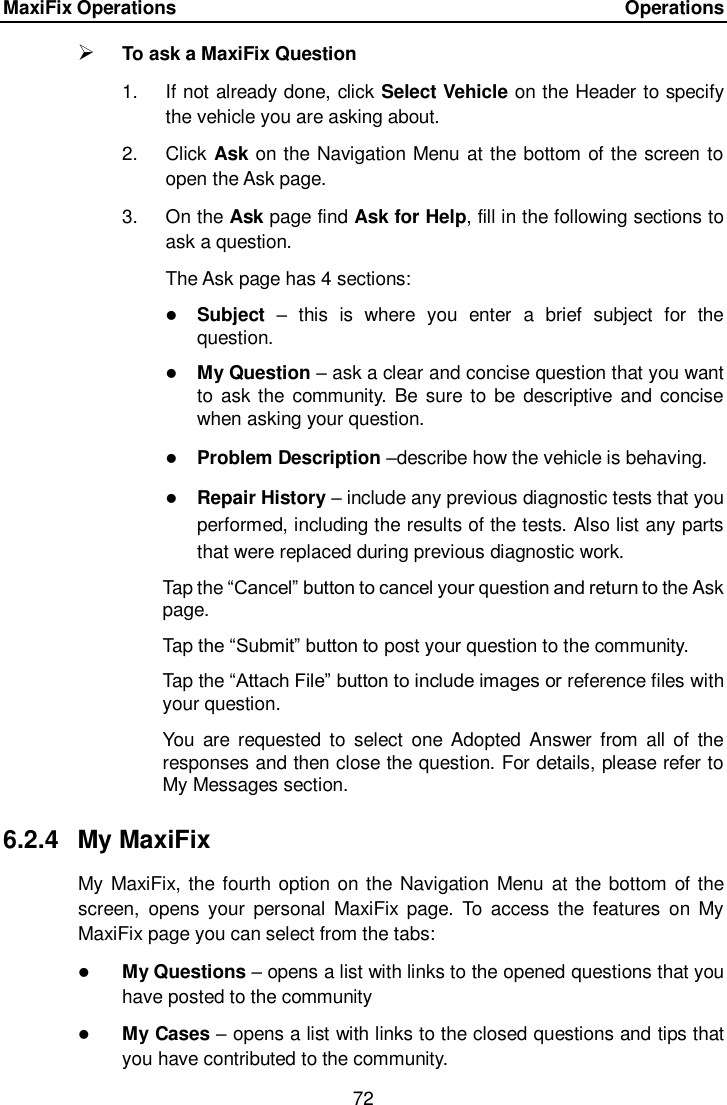 MaxiFix Operations      Operations 72   To ask a MaxiFix Question 1.  If not already done, click Select Vehicle on the Header to specify the vehicle you are asking about. 2.  Click Ask on the Navigation Menu at the bottom of the screen to open the Ask page. 3.  On the Ask page find Ask for Help, fill in the following sections to ask a question. The Ask page has 4 sections:  Subject –  this  is  where  you  enter  a  brief  subject  for  the question.  My Question – ask a clear and concise question that you want to ask the  community.  Be  sure to be descriptive  and  concise when asking your question.  Problem Description –describe how the vehicle is behaving.  Repair History – include any previous diagnostic tests that you performed, including the results of the tests. Also list any parts that were replaced during previous diagnostic work. Tap the “Cancel” button to cancel your question and return to the Ask page. Tap the “Submit” button to post your question to the community. Tap the “Attach File” button to include images or reference files with your question. You  are  requested  to  select  one  Adopted Answer  from  all  of  the responses and then close the question. For details, please refer to My Messages section. 6.2.4  My MaxiFix My MaxiFix, the fourth option on the Navigation Menu at the  bottom of the screen,  opens  your  personal  MaxiFix  page.  To  access the  features  on  My MaxiFix page you can select from the tabs:  My Questions – opens a list with links to the opened questions that you have posted to the community  My Cases – opens a list with links to the closed questions and tips that you have contributed to the community. 