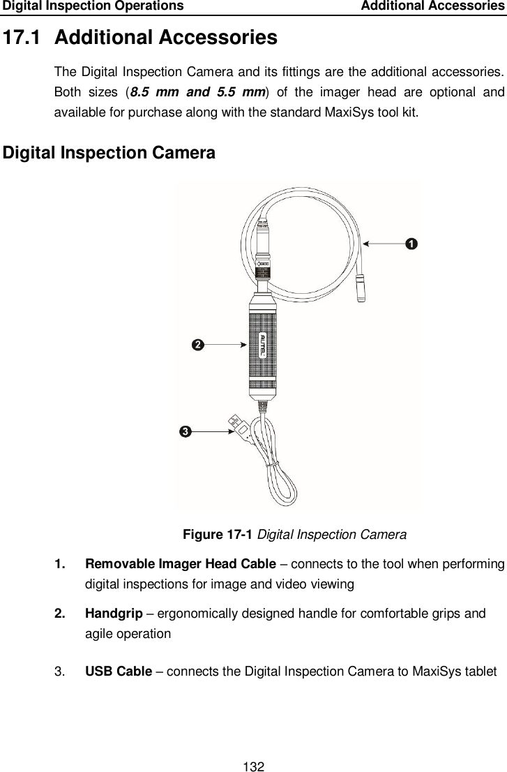 Digital Inspection Operations    Additional Accessories 132  17.1  Additional Accessories The Digital Inspection Camera and its fittings are the additional accessories. Both  sizes  (8.5  mm  and  5.5  mm)  of  the  imager  head  are  optional  and available for purchase along with the standard MaxiSys tool kit. Digital Inspection Camera Figure 17-1 Digital Inspection Camera 1.  Removable Imager Head Cable – connects to the tool when performing digital inspections for image and video viewing   2.  Handgrip – ergonomically designed handle for comfortable grips and agile operation 3. USB Cable – connects the Digital Inspection Camera to MaxiSys tablet  