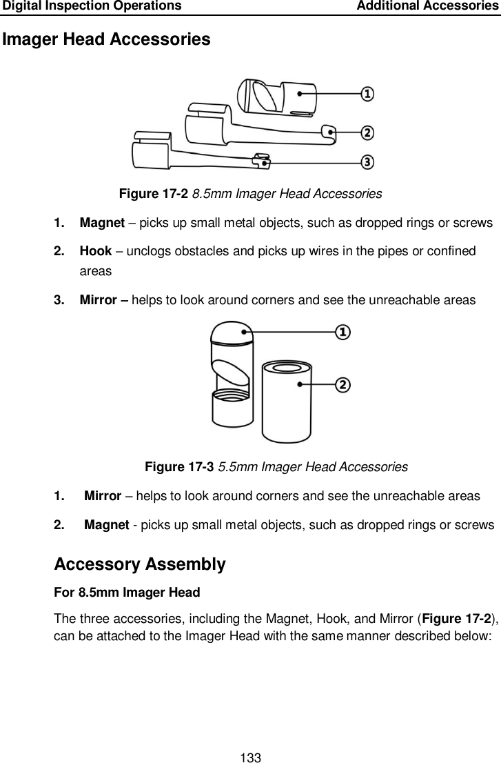 Digital Inspection Operations    Additional Accessories 133  Imager Head Accessories Figure 17-2 8.5mm Imager Head Accessories 1.  Magnet – picks up small metal objects, such as dropped rings or screws 2.  Hook – unclogs obstacles and picks up wires in the pipes or confined areas 3.  Mirror – helps to look around corners and see the unreachable areas Figure 17-3 5.5mm Imager Head Accessories 1.  Mirror – helps to look around corners and see the unreachable areas 2.  Magnet - picks up small metal objects, such as dropped rings or screws Accessory Assembly For 8.5mm Imager Head The three accessories, including the Magnet, Hook, and Mirror (Figure 17-2), can be attached to the Imager Head with the same manner described below:  