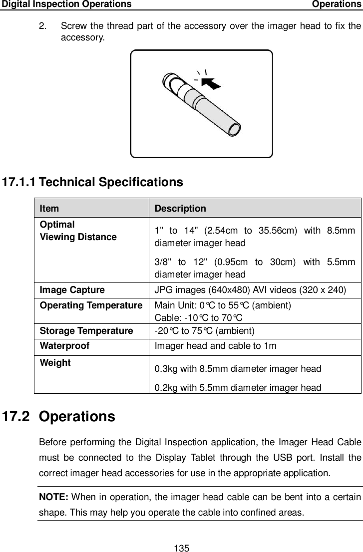 Digital Inspection Operations     Operations 135  2.  Screw the thread part of the accessory over the imager head to fix the accessory. 17.1.1 Technical Specifications Item Description Optimal   Viewing Distance 1&quot;  to  14&quot;  (2.54cm  to  35.56cm)  with  8.5mm diameter imager head 3/8&quot;  to  12&quot;  (0.95cm  to  30cm)  with  5.5mm diameter imager head Image Capture JPG images (640x480) AVI videos (320 x 240) Operating Temperature Main Unit: 0°C to 55°C  (ambient) Cable: -10°C to 70°C  Storage Temperature -20°C to 75°C  (ambient) Waterproof Imager head and cable to 1m Weight 0.3kg with 8.5mm diameter imager head 0.2kg with 5.5mm diameter imager head 17.2  Operations Before performing the Digital Inspection application, the Imager Head Cable must  be  connected  to  the  Display  Tablet  through  the  USB  port.  Install  the correct imager head accessories for use in the appropriate application. NOTE: When in operation, the imager head cable can be bent into a certain shape. This may help you operate the cable into confined areas. 