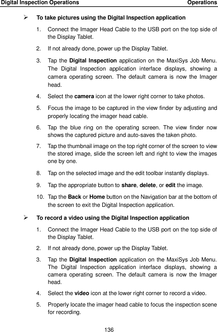 Digital Inspection Operations    Operations 136   To take pictures using the Digital Inspection application 1.  Connect the Imager Head Cable to the USB port on the top side of the Display Tablet. 2.  If not already done, power up the Display Tablet. 3.  Tap the Digital Inspection application on the MaxiSys Job Menu. The  Digital  Inspection  application  interface  displays,  showing  a camera  operating  screen.  The  default  camera  is  now  the  Imager head. 4.  Select the camera icon at the lower right corner to take photos. 5.  Focus the image to be captured in the view finder by adjusting and properly locating the imager head cable. 6.  Tap  the  blue  ring  on  the  operating  screen.  The  view  finder  now shows the captured picture and auto-saves the taken photo. 7.  Tap the thumbnail image on the top right corner of the screen to view the stored image, slide the screen left and right to view the images one by one. 8.  Tap on the selected image and the edit toolbar instantly displays. 9.  Tap the appropriate button to share, delete, or edit the image. 10.  Tap the Back or Home button on the Navigation bar at the bottom of the screen to exit the Digital Inspection application.  To record a video using the Digital Inspection application 1.  Connect the Imager Head Cable to the USB port on the top side of the Display Tablet. 2.  If not already done, power up the Display Tablet. 3.  Tap the Digital Inspection application on the MaxiSys Job Menu. The  Digital  Inspection  application  interface  displays,  showing  a camera  operating  screen.  The  default  camera  is  now  the  Imager head. 4.  Select the video icon at the lower right corner to record a video. 5.  Properly locate the imager head cable to focus the inspection scene for recording. 