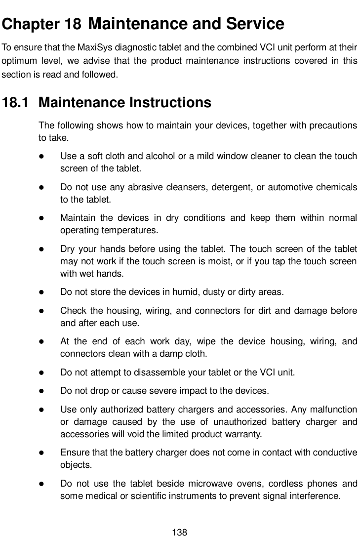       138  Chapter 18  Maintenance and Service To ensure that the MaxiSys diagnostic tablet and the combined VCI unit perform at their optimum  level,  we advise  that  the  product  maintenance  instructions  covered  in  this section is read and followed. 18.1  Maintenance Instructions The following shows how to maintain your devices, together with precautions to take.  Use a soft cloth and alcohol or a mild window cleaner to clean the touch screen of the tablet.  Do not use any abrasive cleansers, detergent, or automotive chemicals to the tablet.  Maintain  the  devices  in  dry  conditions  and  keep  them  within  normal operating temperatures.  Dry your hands before using the tablet. The touch screen of the tablet may not work if the touch screen is moist, or if you tap the touch screen with wet hands.  Do not store the devices in humid, dusty or dirty areas.  Check the housing, wiring, and connectors for dirt and damage before and after each use.  At  the  end  of  each  work  day,  wipe  the  device  housing,  wiring,  and connectors clean with a damp cloth.  Do not attempt to disassemble your tablet or the VCI unit.  Do not drop or cause severe impact to the devices.  Use only authorized battery chargers and accessories. Any malfunction or  damage  caused  by  the  use  of  unauthorized  battery  charger  and accessories will void the limited product warranty.  Ensure that the battery charger does not come in contact with conductive objects.  Do  not  use  the  tablet  beside  microwave  ovens,  cordless  phones  and some medical or scientific instruments to prevent signal interference. 