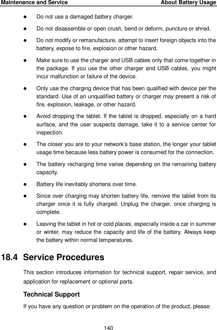 Maintenance and Service     About Battery Usage 140   Do not use a damaged battery charger.  Do not disassemble or open crush, bend or deform, puncture or shred.  Do not modify or remanufacture, attempt to insert foreign objects into the battery, expose to fire, explosion or other hazard.  Make sure to use the charger and USB cables only that come together in the package. If you use the other charger and USB cables, you might incur malfunction or failure of the device.  Only use the charging device that has been qualified with device per the standard. Use of an unqualified battery or charger may present a risk of fire, explosion, leakage, or other hazard.  Avoid dropping the tablet. If the tablet is dropped, especially on a hard surface, and the user suspects damage, take it to a service center for inspection.  The closer you are to your network’s base station, the longer your tablet usage time because less battery power is consumed for the connection.  The battery recharging time varies depending on the remaining battery capacity.  Battery life inevitably shortens over time.  Since over charging may shorten battery life, remove the tablet from its charger  once it is fully  charged.  Unplug the charger,  once charging is complete.  Leaving the tablet in hot or cold places, especially inside a car in summer or winter, may reduce the capacity and life of the battery. Always keep the battery within normal temperatures. 18.4  Service Procedures This section introduces information for technical support, repair service, and application for replacement or optional parts. Technical Support If you have any question or problem on the operation of the product, please: 