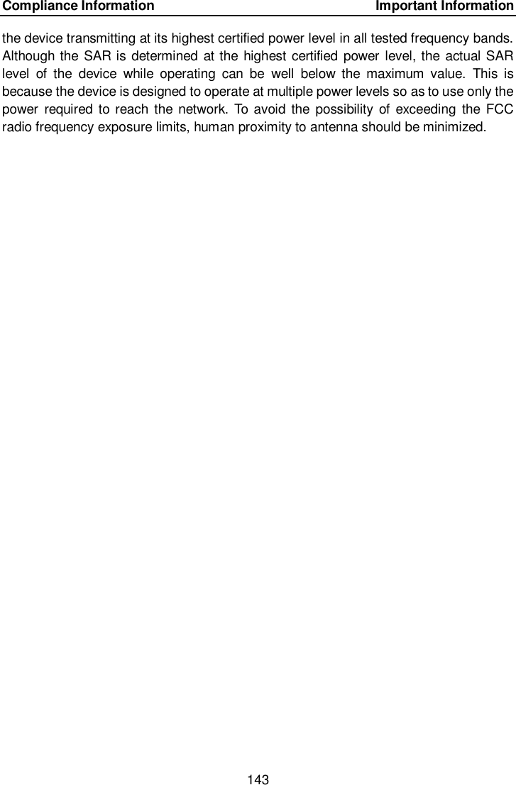 Compliance Information    Important Information 143  the device transmitting at its highest certified power level in all tested frequency bands. Although the SAR is determined at the highest certified power level, the actual SAR level  of  the  device  while  operating  can  be  well  below  the  maximum  value.  This  is because the device is designed to operate at multiple power levels so as to use only the power  required to reach  the  network.  To avoid  the  possibility of  exceeding  the FCC radio frequency exposure limits, human proximity to antenna should be minimized.