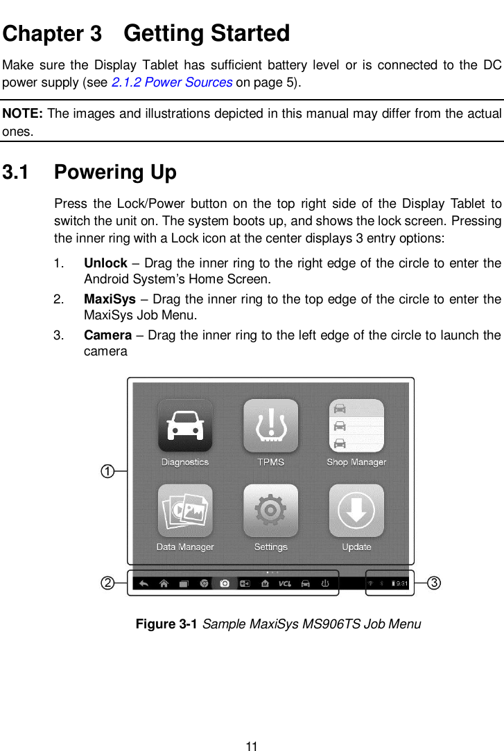      11  Chapter 3   Getting Started Make  sure the  Display  Tablet  has  sufficient  battery level  or is connected  to the DC power supply (see 2.1.2 Power Sources on page 5). NOTE: The images and illustrations depicted in this manual may differ from the actual ones. 3.1  Powering Up Press  the  Lock/Power  button  on  the top  right  side of  the Display Tablet to switch the unit on. The system boots up, and shows the lock screen. Pressing the inner ring with a Lock icon at the center displays 3 entry options: 1. Unlock – Drag the inner ring to the right edge of the circle to enter the Android System’s Home Screen. 2. MaxiSys – Drag the inner ring to the top edge of the circle to enter the MaxiSys Job Menu. 3. Camera – Drag the inner ring to the left edge of the circle to launch the camera Figure 3-1 Sample MaxiSys MS906TS Job Menu 