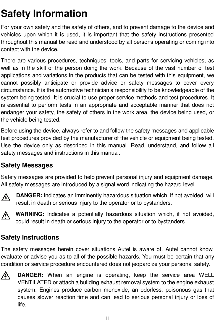      ii  Safety Information For your own safety and the safety of others, and to prevent damage to the device and vehicles upon which  it is  used,  it is  important that the safety  instructions presented throughout this manual be read and understood by all persons operating or coming into contact with the device. There are various procedures, techniques, tools, and parts for servicing vehicles, as well as in the skill of the person doing the work. Because of the vast number of test applications and variations in the products that can be tested with this equipment, we cannot  possibly  anticipate  or  provide  advice  or  safety  messages  to  cover  every circumstance. It is the automotive technician’s responsibility to be knowledgeable of the system being tested. It is crucial to use proper service methods and test procedures. It is essential to perform tests in an appropriate and acceptable manner that does not endanger your safety, the safety of others in the work area, the device being used, or the vehicle being tested. Before using the device, always refer to and follow the safety messages and applicable test procedures provided by the manufacturer of the vehicle or equipment being tested. Use  the  device  only  as  described  in  this  manual.  Read,  understand,  and follow  all safety messages and instructions in this manual. Safety Messages Safety messages are provided to help prevent personal injury and equipment damage. All safety messages are introduced by a signal word indicating the hazard level. DANGER: Indicates an imminently hazardous situation which, if not avoided, will result in death or serious injury to the operator or to bystanders. WARNING:  Indicates  a  potentially  hazardous  situation  which,  if  not  avoided, could result in death or serious injury to the operator or to bystanders. Safety Instructions The  safety messages  herein  cover  situations  Autel  is  aware  of.  Autel  cannot  know, evaluate or advise you as to all of the possible hazards. You must be certain that any condition or service procedure encountered does not jeopardize your personal safety. DANGER:  When  an  engine  is  operating,  keep  the  service  area  WELL VENTILATED or attach a building exhaust removal system to the engine exhaust system.  Engines  produce  carbon  monoxide,  an  odorless,  poisonous  gas  that causes slower reaction time and can lead to serious personal injury or loss of life. 