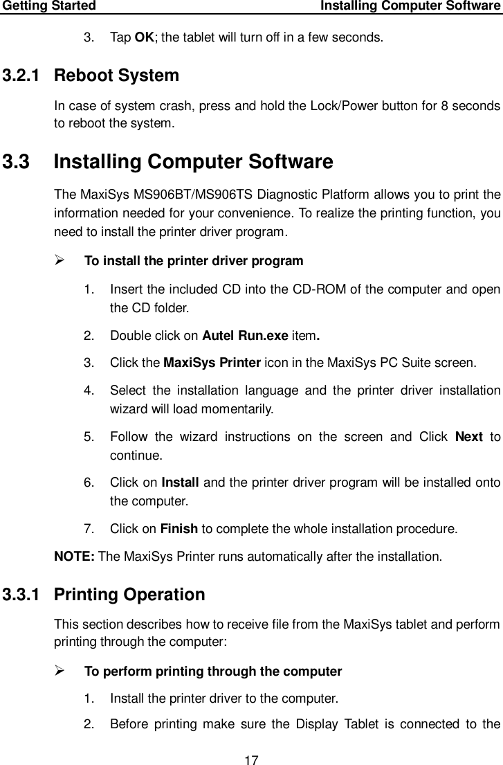Getting Started      Installing Computer Software 17  3.  Tap OK; the tablet will turn off in a few seconds. 3.2.1  Reboot System In case of system crash, press and hold the Lock/Power button for 8 seconds to reboot the system.   3.3  Installing Computer Software The MaxiSys MS906BT/MS906TS Diagnostic Platform allows you to print the information needed for your convenience. To realize the printing function, you need to install the printer driver program.  To install the printer driver program   1.  Insert the included CD into the CD-ROM of the computer and open the CD folder. 2.  Double click on Autel Run.exe item. 3.  Click the MaxiSys Printer icon in the MaxiSys PC Suite screen. 4.  Select  the  installation  language  and  the  printer  driver  installation wizard will load momentarily. 5.  Follow  the  wizard  instructions  on  the  screen  and  Click  Next to continue.   6.  Click on Install and the printer driver program will be installed onto the computer. 7.  Click on Finish to complete the whole installation procedure. NOTE: The MaxiSys Printer runs automatically after the installation. 3.3.1  Printing Operation This section describes how to receive file from the MaxiSys tablet and perform printing through the computer:  To perform printing through the computer 1.  Install the printer driver to the computer. 2.  Before  printing make  sure the  Display  Tablet is  connected  to  the 