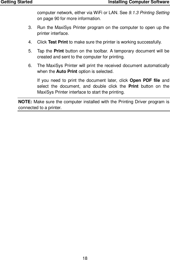 Getting Started      Installing Computer Software 18  computer network, either via WiFi or LAN. See 9.1.3 Printing Setting on page 90 for more information. 3.  Run the MaxiSys Printer program on the computer to open up the printer interface. 4.  Click Test Print to make sure the printer is working successfully. 5.  Tap the Print button on the toolbar. A temporary document will be created and sent to the computer for printing. 6.  The MaxiSys Printer will print the received document automatically when the Auto Print option is selected. If  you  need  to  print the document  later,  click Open PDF file  and select  the  document,  and  double  click  the  Print  button  on  the MaxiSys Printer interface to start the printing. NOTE: Make sure the computer installed with the Printing Driver program is connected to a printer.  