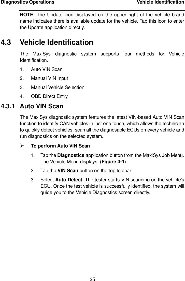 Diagnostics Operations     Vehicle Identification 25  NOTE:  The  Update  icon  displayed  on  the upper right  of the  vehicle  brand name indicates there is available update for the vehicle. Tap this icon to enter the Update application directly. 4.3  Vehicle Identification The  MaxiSys  diagnostic  system  supports  four  methods  for  Vehicle Identification. 1.  Auto VIN Scan 2.  Manual VIN Input 3.  Manual Vehicle Selection 4.  OBD Direct Entry 4.3.1  Auto VIN Scan The MaxiSys diagnostic system features the latest VIN-based Auto VIN Scan function to identify CAN vehicles in just one touch, which allows the technician to quickly detect vehicles, scan all the diagnosable ECUs on every vehicle and run diagnostics on the selected system.    To perform Auto VIN Scan 1.  Tap the Diagnostics application button from the MaxiSys Job Menu. The Vehicle Menu displays. (Figure 4-1) 2.  Tap the VIN Scan button on the top toolbar. 3.  Select Auto Detect. The tester starts VIN scanning on the vehicle’s ECU. Once the test vehicle is successfully identified, the system will guide you to the Vehicle Diagnostics screen directly. 