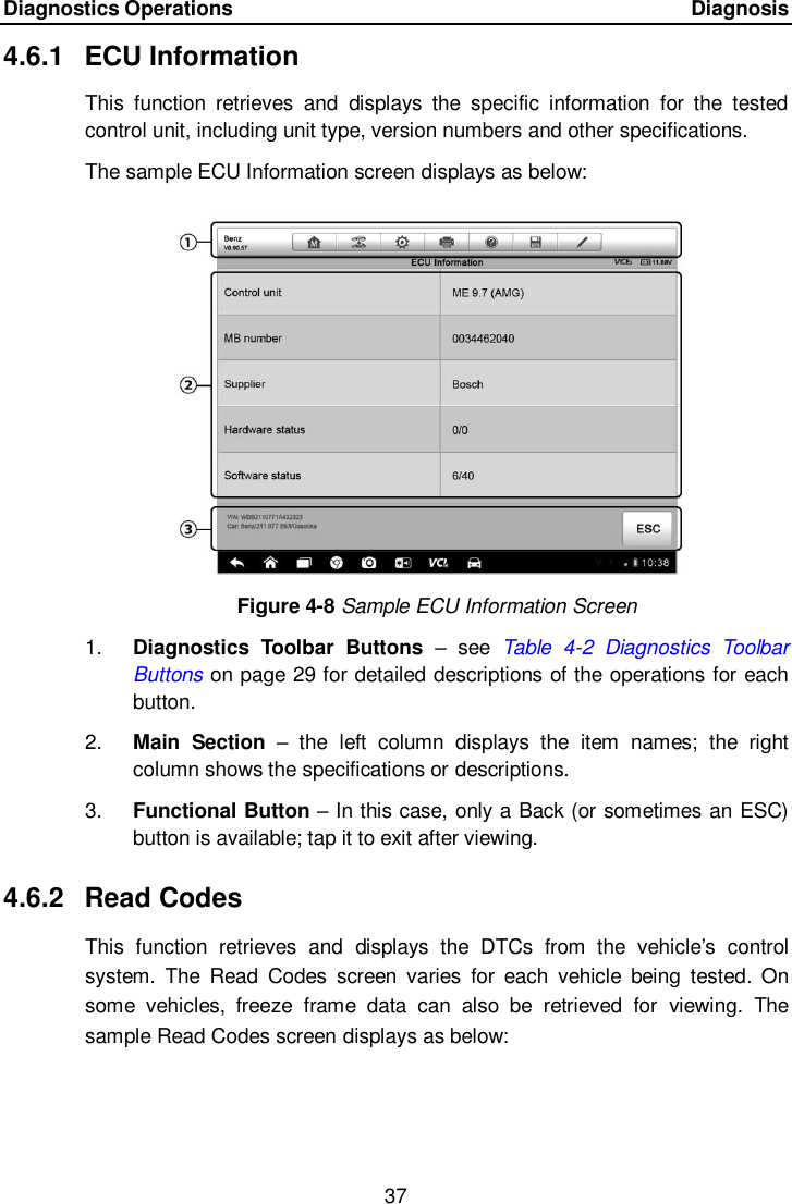 Diagnostics Operations      Diagnosis 37  4.6.1  ECU Information This  function  retrieves  and  displays  the  specific  information  for  the  tested control unit, including unit type, version numbers and other specifications. The sample ECU Information screen displays as below: Figure 4-8 Sample ECU Information Screen 1. Diagnostics  Toolbar  Buttons –  see  Table  4-2  Diagnostics  Toolbar Buttons on page 29 for detailed descriptions of the operations for each button. 2. Main  Section –  the  left  column  displays  the  item  names;  the  right column shows the specifications or descriptions. 3. Functional Button – In this case, only a Back (or sometimes an ESC) button is available; tap it to exit after viewing. 4.6.2  Read Codes This  function  retrieves  and  displays  the  DTCs  from  the  vehicle’s  control system.  The  Read  Codes  screen  varies  for  each  vehicle  being  tested.  On some  vehicles,  freeze  frame  data  can  also  be  retrieved  for  viewing.  The sample Read Codes screen displays as below: 