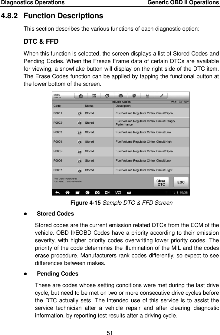 Diagnostics Operations    Generic OBD II Operations 51  4.8.2  Function Descriptions This section describes the various functions of each diagnostic option: DTC &amp; FFD When this function is selected, the screen displays a list of Stored Codes and Pending Codes. When the Freeze Frame data of certain DTCs are available for viewing, a snowflake button will display on the right side of the DTC item. The Erase Codes function can be applied by tapping the functional button at the lower bottom of the screen. Figure 4-15 Sample DTC &amp; FFD Screen  Stored Codes Stored codes are the current emission related DTCs from the ECM of the vehicle. OBD II/EOBD Codes have a priority according to their emission severity, with higher priority codes overwriting lower priority codes. The priority of the code determines the illumination of the MIL and the codes erase procedure. Manufacturers rank codes differently, so expect to see differences between makes.  Pending Codes These are codes whose setting conditions were met during the last drive cycle, but need to be met on two or more consecutive drive cycles before the DTC actually sets. The intended use of this service is to assist the service  technician  after  a  vehicle  repair  and  after  clearing  diagnostic information, by reporting test results after a driving cycle. 
