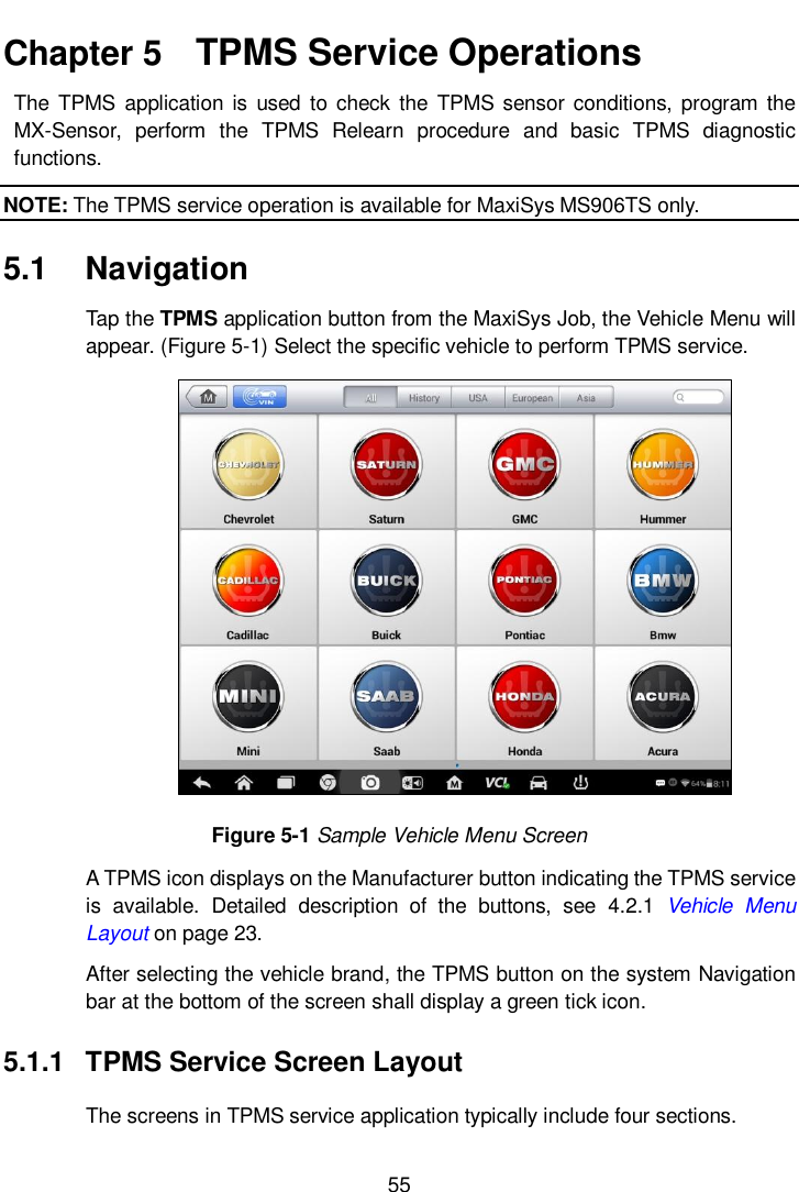      55  Chapter 5   TPMS Service Operations   The  TPMS  application  is  used  to  check the  TPMS  sensor conditions,  program the MX-Sensor,  perform  the  TPMS  Relearn  procedure  and  basic  TPMS  diagnostic functions. NOTE: The TPMS service operation is available for MaxiSys MS906TS only. 5.1  Navigation Tap the TPMS application button from the MaxiSys Job, the Vehicle Menu will appear. (Figure 5-1) Select the specific vehicle to perform TPMS service.    Figure 5-1 Sample Vehicle Menu Screen A TPMS icon displays on the Manufacturer button indicating the TPMS service is  available.  Detailed  description  of  the  buttons,  see  4.2.1  Vehicle  Menu Layout on page 23.   After selecting the vehicle brand, the TPMS button on the system Navigation bar at the bottom of the screen shall display a green tick icon. 5.1.1  TPMS Service Screen Layout   The screens in TPMS service application typically include four sections.   