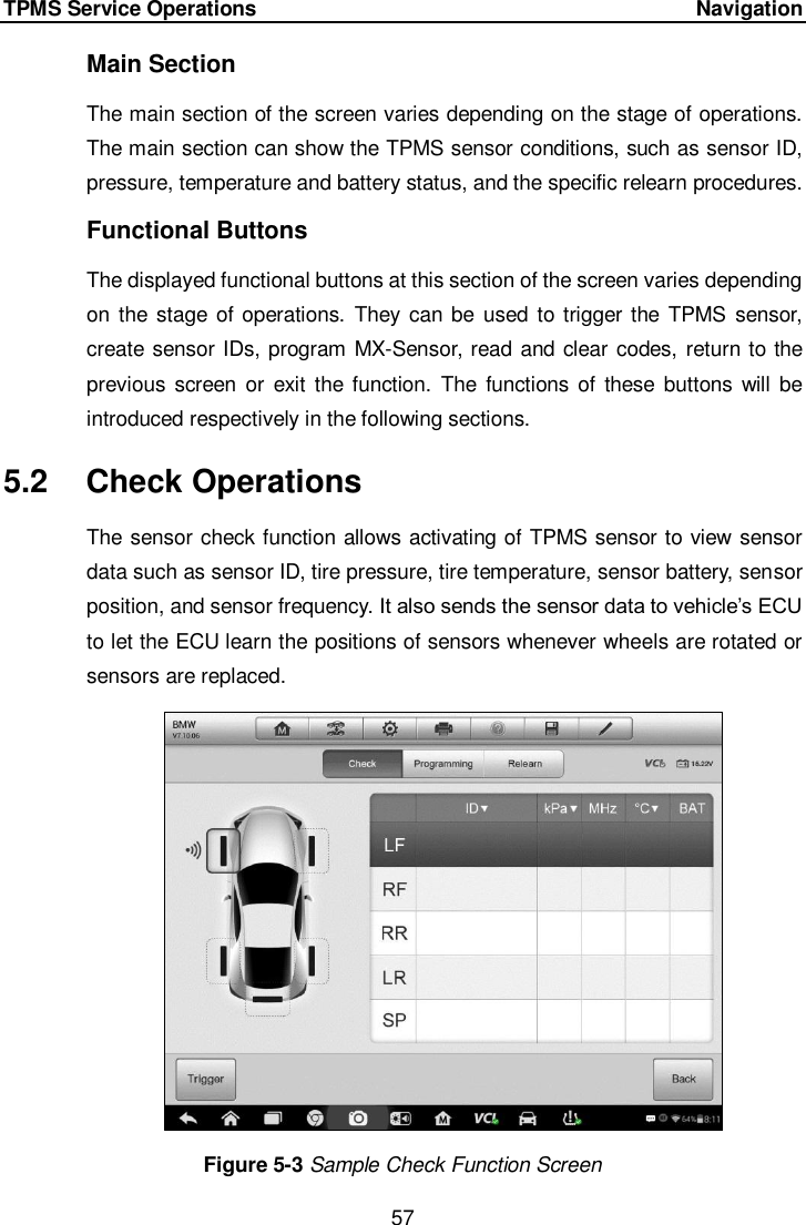 TPMS Service Operations      Navigation 57  Main Section The main section of the screen varies depending on the stage of operations. The main section can show the TPMS sensor conditions, such as sensor ID, pressure, temperature and battery status, and the specific relearn procedures. Functional Buttons The displayed functional buttons at this section of the screen varies depending on the stage of operations.  They can be  used  to trigger the  TPMS  sensor, create sensor IDs, program MX-Sensor, read and clear codes, return to the previous  screen  or  exit  the function.  The functions of  these  buttons  will  be introduced respectively in the following sections. 5.2  Check Operations The sensor check function allows activating of TPMS sensor to view sensor data such as sensor ID, tire pressure, tire temperature, sensor battery, sensor position, and sensor frequency. It also sends the sensor data to vehicle’s ECU to let the ECU learn the positions of sensors whenever wheels are rotated or sensors are replaced.    Figure 5-3 Sample Check Function Screen   