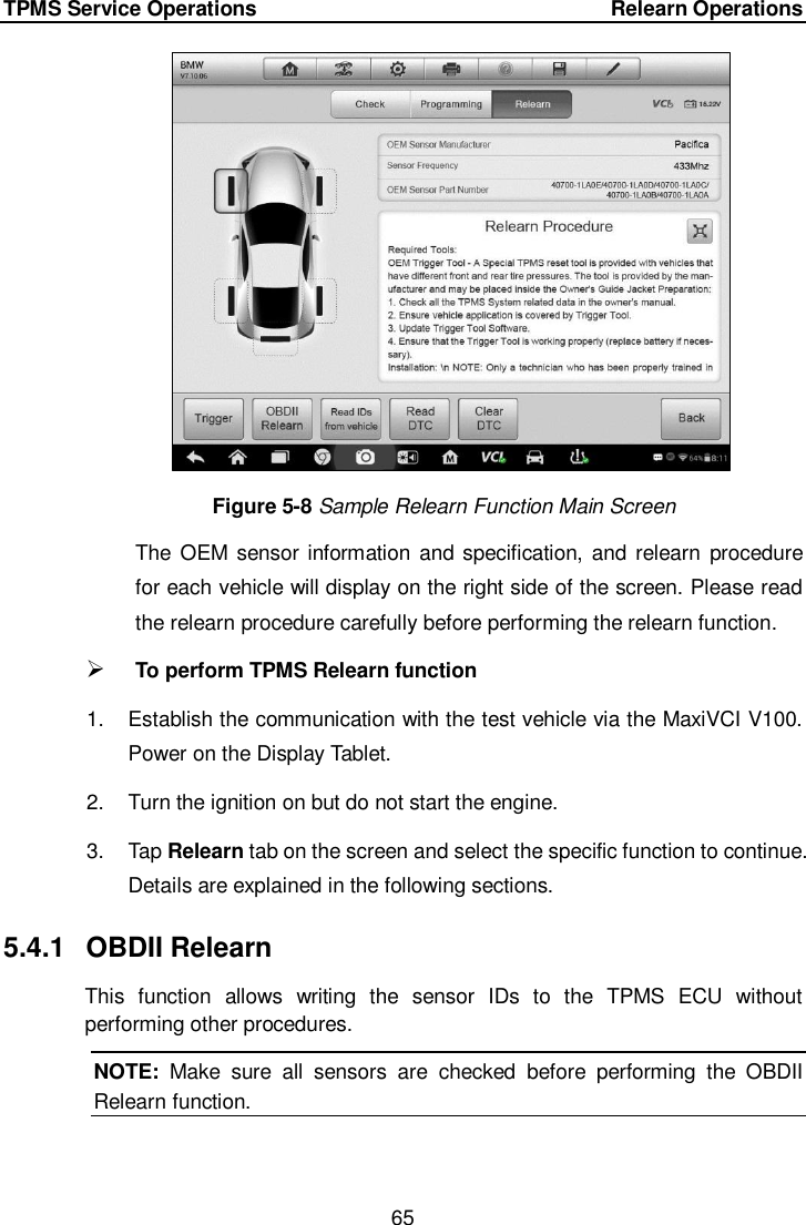 TPMS Service Operations     Relearn Operations 65   Figure 5-8 Sample Relearn Function Main Screen The  OEM  sensor information and specification,  and relearn procedure for each vehicle will display on the right side of the screen. Please read the relearn procedure carefully before performing the relearn function.  To perform TPMS Relearn function 1.  Establish the communication with the test vehicle via the MaxiVCI V100. Power on the Display Tablet. 2.  Turn the ignition on but do not start the engine. 3.  Tap Relearn tab on the screen and select the specific function to continue. Details are explained in the following sections. 5.4.1  OBDII Relearn This  function  allows  writing  the  sensor  IDs  to  the  TPMS  ECU  without performing other procedures. NOTE:  Make  sure  all  sensors  are  checked  before  performing  the  OBDII Relearn function.  